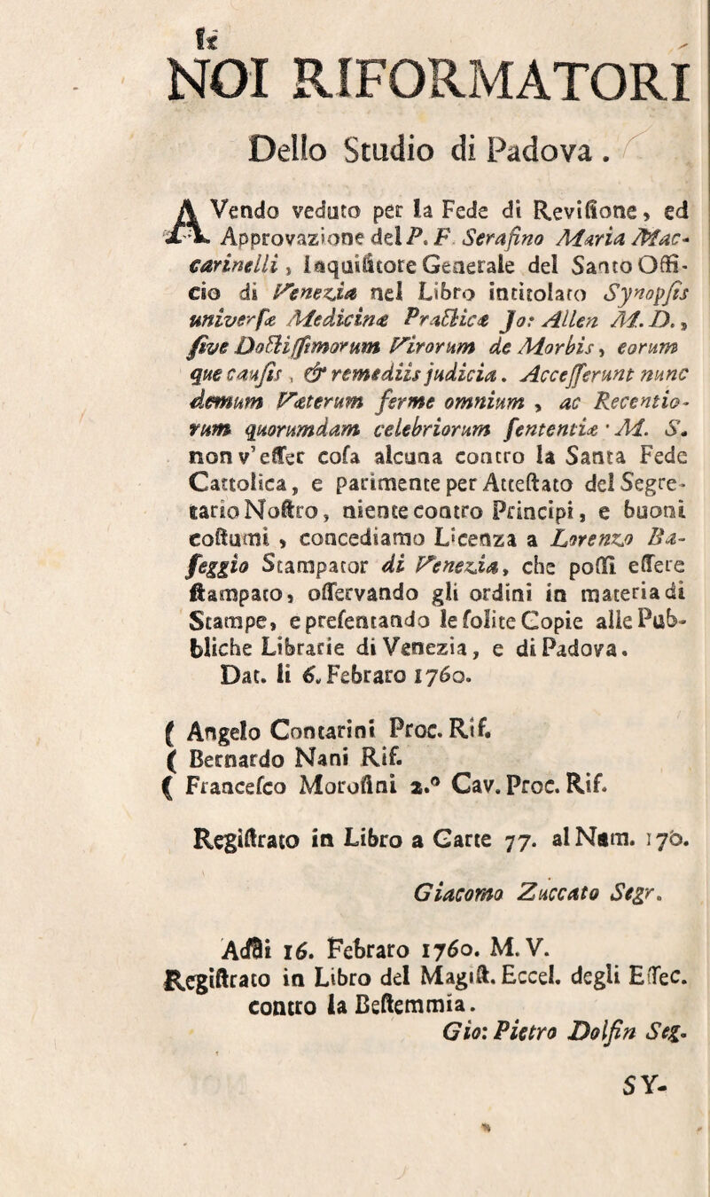 NOI RIFORMATORI Delio Studio di Padova . A Vendo vedoto per la Fede di Revifione, ed Approvazione dei/’. F Serafino M^rid Mac- carinelli y i^qasilcore Generale dei Saato Offi¬ cio di nel Libro intiioiaro Syno^fis univerfe Medicim PraEiic^ Jar AlUn M. D,, five Do^ifpmorum F^iromm de Morbis, eornm quecmjis , & r emi diis judicia, Accejferunt mnc demum i^aterum fer me omnium , ac Recentio- rum quorumdam celebriorum f ementia * Ai. S* nonv’eCec cofa alcaaa concro la Santa Fede Cattolica, e parimente per Atteftato delSegre- larioNotro, aiente contro Principi, e buoni coffuoil > concediamo Licenza a Lorenzj) Ba- feggio Stampacor di Venexday che poflff effere ftampaco, offervando gii ordini in materia di Scampe, eprefentando lefoliteGopie allePub- bliche Librarie diVenezia, e di Padova. Dat. ii ^wFebraro 1760. ( Angelo Contarioi Proc. RiL ( Becnardo Nani Rif. ( Francefco Moroftni zP Cav. Proc. Rif. Regiffrato in Libro a Garte 77. alNam. 175. Giacomo Zuccato Segr, Acffli 16. Febraro 1760. M.V. Regiftrato in Libro dei Magiff. Eccel. degU EiTec. concro ia Beffemmia. Gio: Pietro Dolfin Seg-