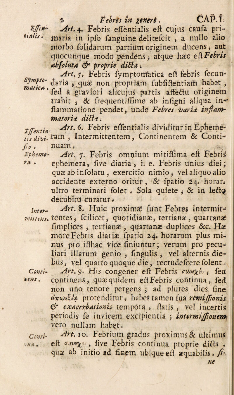 isaiis. Sympto- mutica * Tjfenti^ its divi^ fio . Ephemi T ^ • hitef-^ mhtenst ComU jums, Conti- ■'■Na. ^ fiehrss In generi. CAP. t. Art,^, Febris efiTeiitialis eft cujus caufa pri- iuaria in ipfo fanguirte delitefcit , a nullo alio morbo folidariml partium originem ducens, aut quocunqu^ rhodo pendens j atque hsec t^fiehris ahfoluta cfr proprie diEia k Art, 5^ Febris ly-mptortfatica efl febris fecun- daria i .^use non propriam fubfiflentiam habat , fed a graviori alicujus partis affedlU originem trahit ^ & frequentiflime ab infigni aliqua in-' fiammatione pendet, unde Febres varice inflarrh fnatorice diEia i Art.6. Febris eflTentialis dividitur in Epheme- ram , Intermittentem, Continentem & Conti-^ nuam« Art, 7. Febris omnium mitiffima efi Febrim epbetnera, five diaria, i. e. Febris unius diei; quae ab infolatu, exercitio nimio, vel aliquo alio accidente externo oritur, Sc fpatio 24^ horar, ultro terminari folet ^ Sola quiete , St ia ledl^ decubitu curatur.! Art, 8w Huic proximae funt Febres intermit-» tentes, fcilicet, quotidianse, tertianae, quartanas fimplices , tertianae , quartanas duplices &c. Hac more Febris diariae fpatio 24. horarum plus mi¬ nus pro ihhac vice finiuntur; verum pro pecu¬ liari illarurn genio , fingulis , vel alternis die¬ bus, vel quarto quoque die, recrudefcere folent o- Art, 9. His congener eff Febris a-UoiXrir ,• feu continens, qusequidem eflFebris continua, fed non uno tenore pergens ; ad plures dies fine «7!rupe?*U protenditur, h^het tamen {n2L remijfionis & exacerbationis tempora , fiatis , vel incertis periodis fe invicem excipientia ; inter miJjionem vero nullam habet. Art, IO. Febrium gradus proximusultimus efi (Tiwox^. , five Febris continua proprie di^a , quae ab initio ad finem ubique efi aequabilis, yf- ne