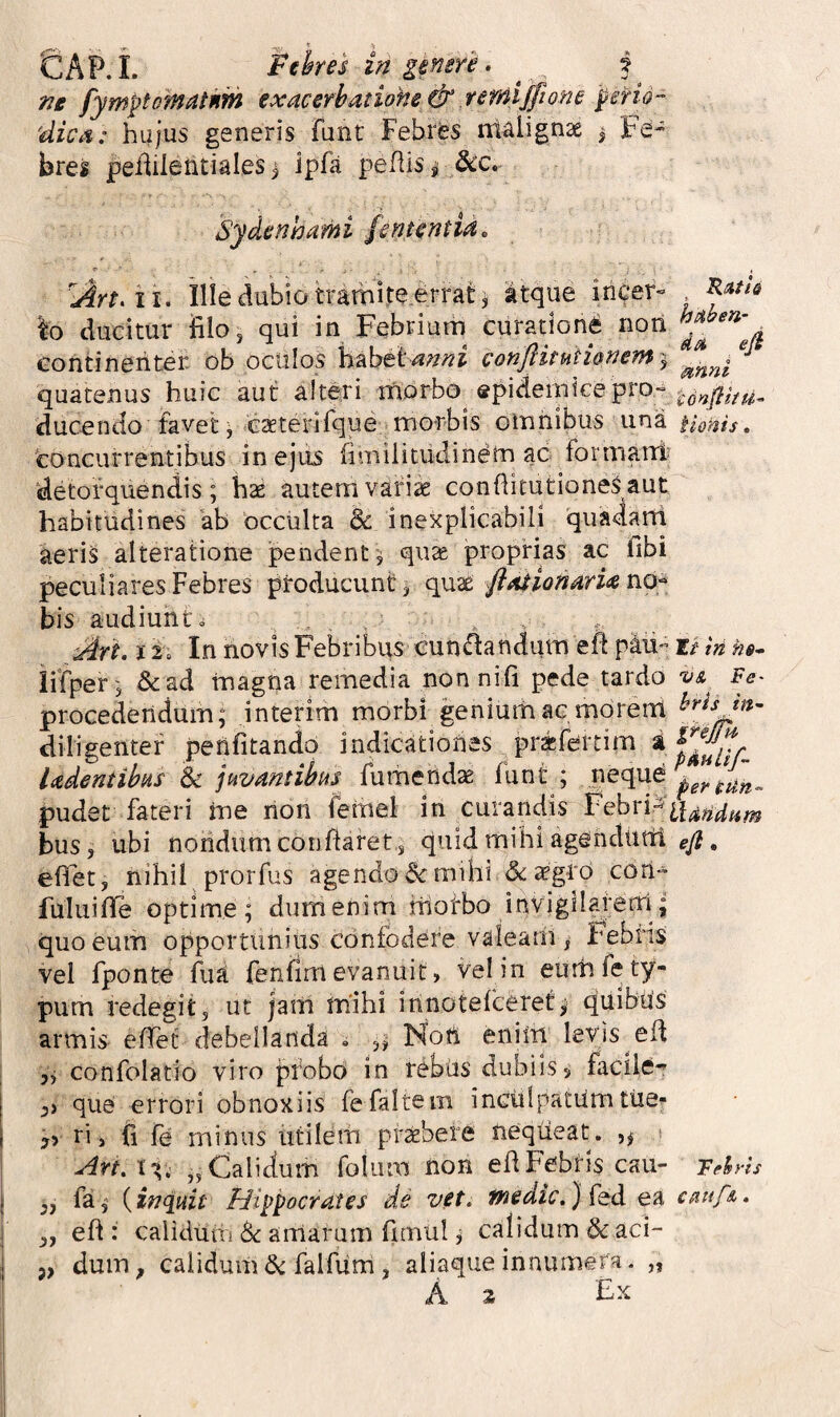 ne fymptQmatnm exacerhatiohe &.remijjtone pend- 'dica: hujus generis funt Febres ntalignae j Fe¬ bres peMeritiales i ipfa pefiis^ S^c.- Sydenhami fententia. ii. Ille dubio tramiteerrat 5 atque iricer- Io ducitur filo, qui in Febrium curationi non a eontinehter ob oculos mbctanni conflitunonem'^ quatenus huic aut alteri morbo^ ^pideiihcepro-» ducendo favet j cxterifque morbis omhibus una Uoms, concurrentibus in ejus fimilitudinem ac formani? detorquendis; hae autemvari^ confhtutioneSaut habitudines ab occulta & inexplicabili quadatti aeris alteratione pendent , quse proprias ac fibi peculiares Febres producunt ^ quae flasionaria no-^ bis audiunt» , . .. ^rt. i 't. In novis Febribus cun^ftandum eft phi- tt in iifper^ &ad magna remedia non nili pede tardo va^ Fe- procedendum; interim morbi genium ac mdreni diligenter penfitando indicationes prafertim ^ Udentibas & juvantibus fumendae funt ; neque pudet fateri me non fernel in curandis bus, ubi nondum conflaret , quid mihi agendurti efi. effet, nihil prorfus agendo dt milii dcdegto con- fuluifTe optime; dumenim motbo invigilaferri; quo eum opportunius confodere valeam, Febris vel fponte fua fenfim evanuit, vel in eum fe ty¬ pum redegit, ut jam mihi innotefceret^ quibus armis efiet debellanda . Nott enim levis efi yj confolatio viro probo in rebus dubiis 5 facile- que errori obnoxiis fefaltem inculpatum tue** yy ri, fi fe minus utilem prsebere nequeat. s „ Calidum folum non efi Febris cau- Tdrh fa,' {inquit Hippocrates de vet. fnedic,} ea cnufA, efi : calidum iSc aularum fimul j calidum & aci¬ dum, calidum a^falfiim, aliaque innumera. „ A % ?>