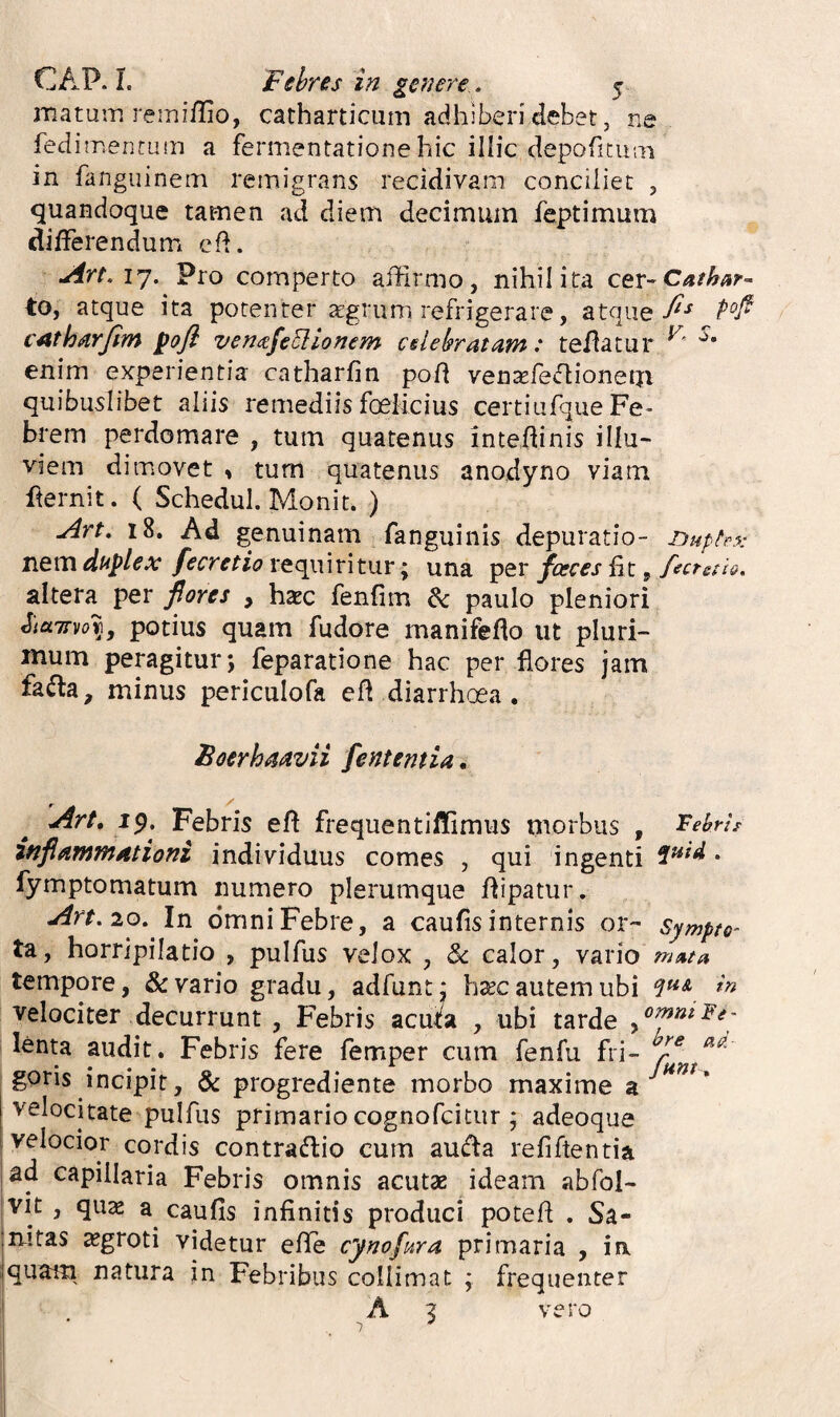 matum remiflio, catharticum adhiberi debet, ne fed imenrutn a fermentationehic illic depoficum in fanguinem remigrans recidivam conciliet , quandoque tamen ad diem decimum feptimum differendum e (i. uirt. 17. Pro comperto affirmo, nihil ita cer-C^/^^^- to, atque ita potenter aegrum refrigerare, atque cAtharJim poji ven^efeoiionem celelpratam: teflatur enim experientia catharfin pod ven^fefiionem quibuslibet aliis remediis foeiicius certiufque Fe¬ brem perdomare , tum quatenus inteftinis illu¬ viem dimovet , tum quatenus anodyno viam fternit. ( Schedul. Monit. ) 18. Ad genuinam fanguinis depuratio- Guphx nem duplex fecretio requiritur; una per fceces fit, ffcrstio. altera per fiores , haec fenfim & paulo pleniori iicLTDio^, potius quam fudore manifefio ut pluri¬ mum peragitur; feparatione hac per flores jam fafla, minus periculofa efi diarrhoea. Boerhmvii fententia. Art, jp. Febris efi frequentiffimus morbus , Mns infiamjndtioni individuus comes , qui ingenti • fymptomatum numero plerumque fiipatur, Art. 10. In omni Febre, a caufis internis or- Sympto' ta, horripilatio , pulfus velox , & calor, vario tempore, & vario gradu, adfunt: b^c autem ubi velociter decurrunt , Febris acuta , ubi tarde lenta audit. Febris fere femper cum fenfu fri- goris incipit, & progrediente morbo maxime a' velocitate pulfus primario cognofcitiir ; adeoque velocior cordis contractio cum auffa refiftentia ad capillaria Febris omnis acutae ideam abfol- vit , quas a caufis infinitis produci potefi . Sa- mtas ^groti videtur effe cynofura primaria , ia quatn natura in Febribus collimat ; frequenter ' A 2 vero * ^