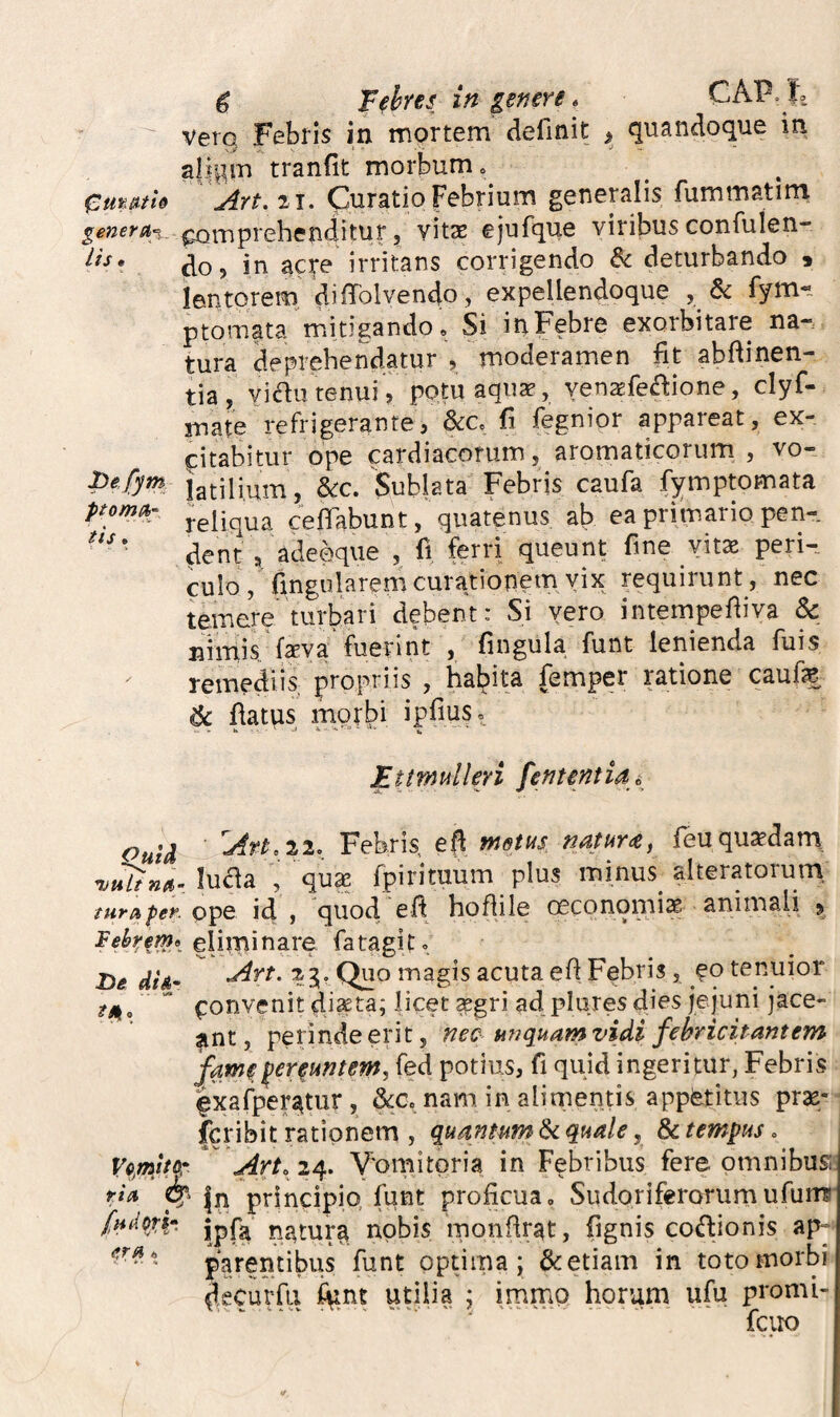 vero Febris in mortem definit ^ quandoque in, aji^m tranfit morbum Cmatie Art. 21. Curatio Febrium generalis fummatim poiTiprehenditur, vitas ejufque viribus confulen- do, in acre irritans corrigendo & deturbando « lentorem di ffolvendo , expellendoque , & fym« ptomata mitigando. Si inFebre exorbitare na¬ tura deprehendatur , moderamen fit abfiinen- tia, viau renui, potu aqux, yensfe^lione, clyf- mate refrigerante, &:c, fi fegnior appareat, ex- fcitabitur ope cardiacorum, aromaticorum , vo- jatilium, &c. Sublata Febris caufa fymptomata P^oma>: ^eliqua ceflabunt, quatenus ab ea primario pen- dent adeeque , fi, ferri queunt fine vit» perU culo, fingularem curationem vix requirunt, nec temere turbari debent: Si vero intempefiiva & nimis, fsva fuerint , fingula funt lenienda fuis remediis; propriis , habita femper ratione caufe & fiatps morbi ipfius, Ettmulleri fententia^ Ouid Febris, efi rnetus n/iturtCj feuquadam, lu^a , qua! fpirimum plus minus alteratorum. tura fer. id, quodefi hoftile ceconomi^ animali ^ eliminare fatagit, De did^ ^rt. 23;. Quo magis acuta efi Febris, eo tenuior ttk,  (Tonvenit diseta; licet ^gri ad plures dies jejuni jace¬ ant, perinde erit, nec miquam vidi febricitantem fame fereuntem, fed potius, fi quid ingeritur, Febris Ixafper^tur, &Co nam in alimentis appetitus pras- icribit rationem , quantum & quale, & tempus, V0,mttor Art. 24. Y'omitoria in Febribus fere omnibus; tia jn principio, funt proficua. Sudoriferorumufunu n?,tur^ nobis monfirat, fignis codionis ap- funt optima; & etiam in toto morbi decurfii iunt utilia ; immo horum ufu promi- fciio