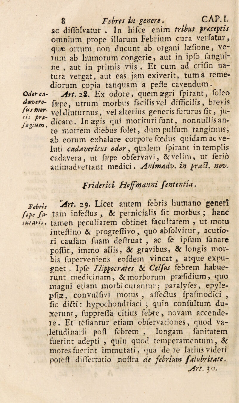 Odor ca~ davero- fus mer- iis pr&’ f^giHtn, Felryts fspe iuiaris. 8 Febres in genere. CAP. L ac difToIvatur . In hifce enim tribus praeceptis omnium prope illarum Febrium cura verfatur, quK ortum non ducunt ab organi laefione, ve¬ rum ab humorum congerie, aut in ipfo fangui- ne , aut in primis viis . Et cum ad crifin na¬ tura vergat, aut eas jam exiverit, tum a reme¬ diorum copia tanquam a pefte cavendum. 28. Ex odore, quemzgri fpirant, foleo fsepe, utrum morbus facilisvel difficilis, brevis vel diuturnus, vel alterius generis futurus fit, ju¬ dicare, In agis qui morituri funt, nonnullis an¬ te mortem diebus folet, dum pulfum tangimus, ab eorum exhalare corpore foedus quidam ac ve- luti cadavericus odor ^ qUalem fpirant in templis cadavera, ut fepe obfervavi, & velim, ut ferio animadvertant medici, jinimadv, in praH:, tiov. Friderici Hoffmnnni fementia. ^rt. 29. Licet autem febris humano generi tam infefus , & pernicialis fit morbus ; hanc tamen peculiarem obtinet facultatem , ut motu intefiino 6c progreffivo, quo abfolvitur, acutio¬ ri caufam fuarn defiruat , ac fe ipfum fanare poffit, immo aliis, & gravibus, & longis mor¬ bis fuperveniens eofdem vincat , atque expu¬ gnet . Ipfe Hippocrates & Celfus febrem habue¬ runt medicinam, &:morborum prsefidium, quo anagni etiam morbi curantur; paralyfes, epyle- pfise, convulfivi motus , affei^us fpafinodici , fic dicti: hypochondriaci ; quin confultum du¬ xerunt, fupprefTa citius febre, novam accende¬ re. Et tefiantur etiam obfervationes, quod va¬ letudinarii pofl febrem , longam fanitatem fuerint adepti , quin quod temperamentum, ^ mores fuerint immutati, qua de re latius videri potefi differtatio noftra de febrium falubritate, 30.