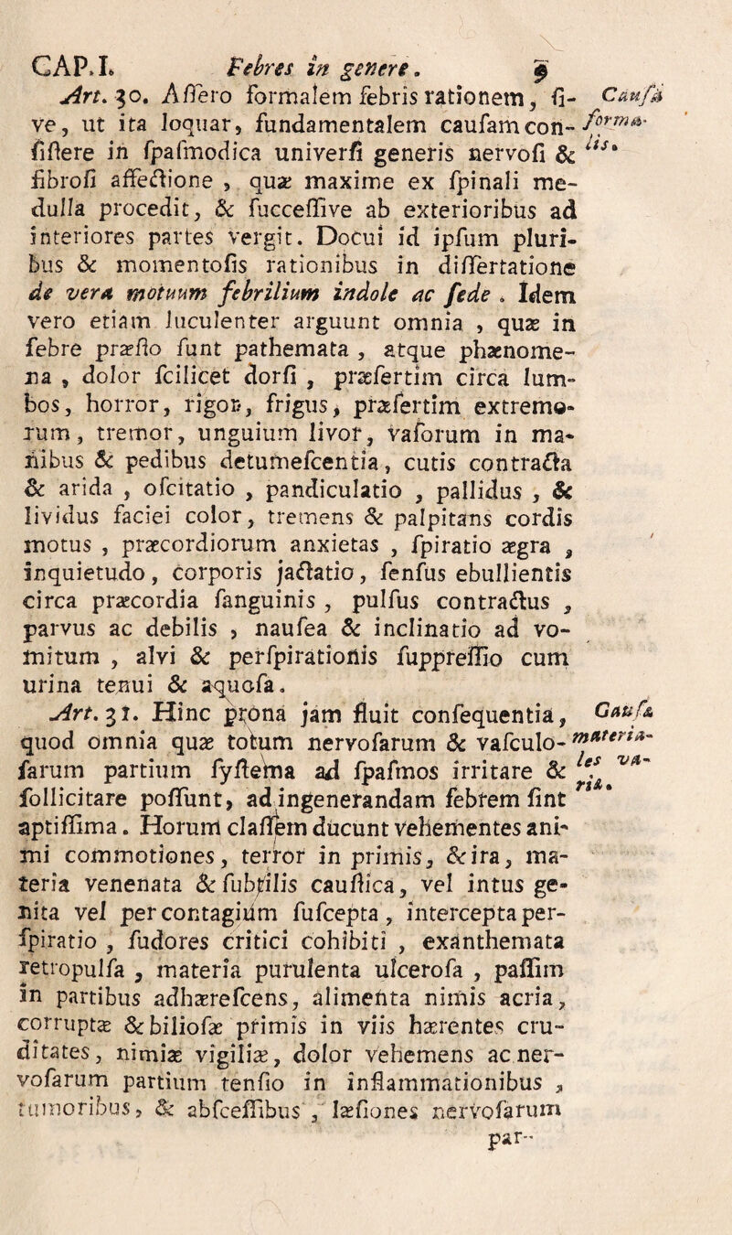 GAP*L febres in generi. ^ A/^ero formalem febris rationem, fi- Caufd ve, ut ita loquar, fundamentalem caufamcon- fidere in rpafmodica univerfi generis nervofi & fibrofi affedione , quaj maxime ex fpinali me¬ dulla procedit, & fueceflive ab exterioribus ad interiores partes vergit. Docui id ipfum pluri¬ bus & momen tofis rationibus in diflertatione de verA. motuum febrilium indole ac fede . Idem vero etiam luculenter arguunt omnia , quas in febre pr^fio funt pathemata , atque phaenome¬ na , dolor fcilicet dorfi , pr^efertim circa lum¬ bos, horror, rigor-, frigus^ pr^efertim extremo¬ rum, tremor, unguium livor, vaforum in ma¬ nibus pedibus detumefcentia, cutis contraria & arida , ofcitatio , pandiculatio , pallidus , & lividus faciei color, tremens & palpitans cordis motus , praecordiorum anxietas , fpiratio scgra , inquietudo, corporis jaflatio, fenfus ebullientis circa praecordia fanguinis , pulfus contradus , parvus ac debilis , naufea & inclinatio ad vo¬ mitum , alvi & perfpiratioiiis fuppreifio curn urina tenui & aqucfa, Art.^t, Hinc pr^na jam fluit confequentia, Gauf& quod omnia quse totum nervofarum & vafculo- farum partium fyfle\na ad fpafmos irritare & follicitare pofiTunt, ad ingenerandam febrem fint aptiffima. Horurrl clafljbm ducunt Vehenhentes ani¬ mi commotiones, terror in primis, &ira, ma¬ teria venenata Se fuhplis caudica, vel intus ge¬ nita vel percontagidm fufcepta, intercepta per- fpiratio , fudores critici cohibiti , exanthemata retropulfa , materia purulenta ulcerofa , paflim in partibus adhcerefcens, alimehta nimis acria, corruptse Scbiliofae primis in viis haerentes cru¬ ditates, nimiae vigiliae, dolor vehemens ac ner¬ vofarum partium tendo in inflammationibus , tumoribus, ^ abfceflibus', I^fiones nervofarum par-