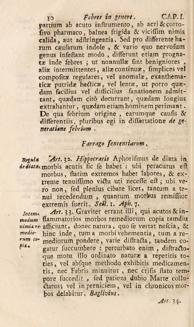 partium ab acuto inftrumento, ab acri&corro- Jivo pharmaco, balnea frigida & viciffim nimis calida, aut adfiringentia. Sed pro differenteha- \ Tum caufarum indole , & vario quo nervofum genus infeflant modo , differunt etiam progna¬ tae inde febres ; ut nonnulla fint benigniores , aliae intermittentes, aliae continuae, fimplices vel comppfitx regulares, vel anomalae, exanthema¬ ticae putridae hedicae, vel lentae, ut porro quae¬ dam facilius vel difficilius ^fanationem admit¬ tant, quaedam cito decurrant, quaedam longius extrahantur, quaedam etiam hominem perimant. De qua febrium origine , earumque caufis & differentiis, pluribus egi in diff®rtatione de tieratiene febrium = farrago fententiarum. neguU Hippocratis Aphorifmus de diaeta in de4.iAfa.%x^oYh\s acutis fic fe habet ; ubi peracutus efl morbus, flatim extremos habet labores, dc ex¬ treme tenuiffimo vidu uti neceffe efl ; ubi ve¬ ro non, fed plenius cibare licet, tantum a te¬ nui recedendum , quantiim morbus. remi0ior extremis fuerit, ^ph.T*. Income 33. Graviter errant Uli,, qui acutos&in- modum flammatorios morbos remediorum copia tamdiu afficiunt, donec natura, quo fe vertat nefeia, Sc medio- j^inc inde, tum a morbi vehementia, tum a re- rum C0-’ jYiediorum pohdere, varie didrada, tandem co- gatur fuccumbere ; perturbato enim , dihrado- ‘ que motu illo ordinato naturse a repetitis to¬ ties , vel abfque methodo exhibitis medicamen¬ tis, nec Febris minuitur , nec crifis dato tem¬ pore fuccedit , fed patiens dubio Marte coi lu¬ natus 5 vel in perniciem, vel in chronicos mor¬ bos delabitur. Baglivius. Art. ^4-.