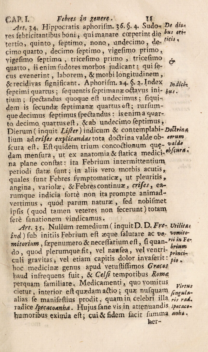 Peku in g$nm. \l Hippocratis aphorirm. 3^* §• 4» Sudo^. res febricitantibus boni, quimanare cosperintdie tertio, quinto , feptimo, nono, undecimo, de-- cimo quarto, decimo feptimo, yigefirnp primo, vigefimo feptimo , tricefimo primo , tricelimo ^ quarto, ii enim fudores morbos judicant i qui fe- cus evenerint, laborem, & morbi longitudinem, & recidivas fignificant. Aphori fm. 24. §, 2. Index jy,Ah^ feptimi quartus ; fequentis feptiman^odavus ini- tium; fpe(n:andus quoque eft undecimus; fiquj-t dem is fecundse feptimanae quartus ert; rurfum- que decimus feptimusfpe(Sandus: isenima quar¬ to decimo quartus efl, §<:ab undecimo feptimus, Dierum (inquit indicum & contempIabi-Z)<?EIi'/»^ lium SiAcrifes exylicandastot^ doflrina valdeob- edrum fcura ed. Eli quidem, trium concoclionum qu?- dam menfura 5 ut ex anatomia & ftatica medick^ na plane confiat: ita Febrium intermittentiurn periodi fiatse funt; in aliis vero, morbis acutis, quales funt Febres fymptoniaticas, ut pleuritis, angina, variolas, Febres continuae, CYifeSy ea- rumque indicia forte non ita prompte animad¬ vertimus , quod parum naturs , fed nobifmet ipfis (quod tamen veteres non fecerunt)totani fere fanationem vindicamus* Art. 3 5. Nullum remedium (inquitD. D. Fre- UtilUas m initiis Febrium eft icque falutare ac vo.- '^omho- mitorium , fepenumero & necefTariumefl, do, quod plerumque fit, vel naufea, Y5I ventri- culi gravitas, vel etiam capitis dolor invaferit: pi^ ^ hoc medicinae genus apud Vetufbflimos baud infrequens fuit, & C^//? temporibus ^om<z perquam familiare. Medicamenti, quoyotriitus cietur, interior e ft quaedam actio; qu$ ^ufquam, alias, fe manifefiius prodit, quamih celebri illa ris rad* rzAice/p,ecaeoanha. Hujusfaneyis in attenuandis jpecaca* humoribus eximia eft; cui fidem facit fumma mhA. ' ber-