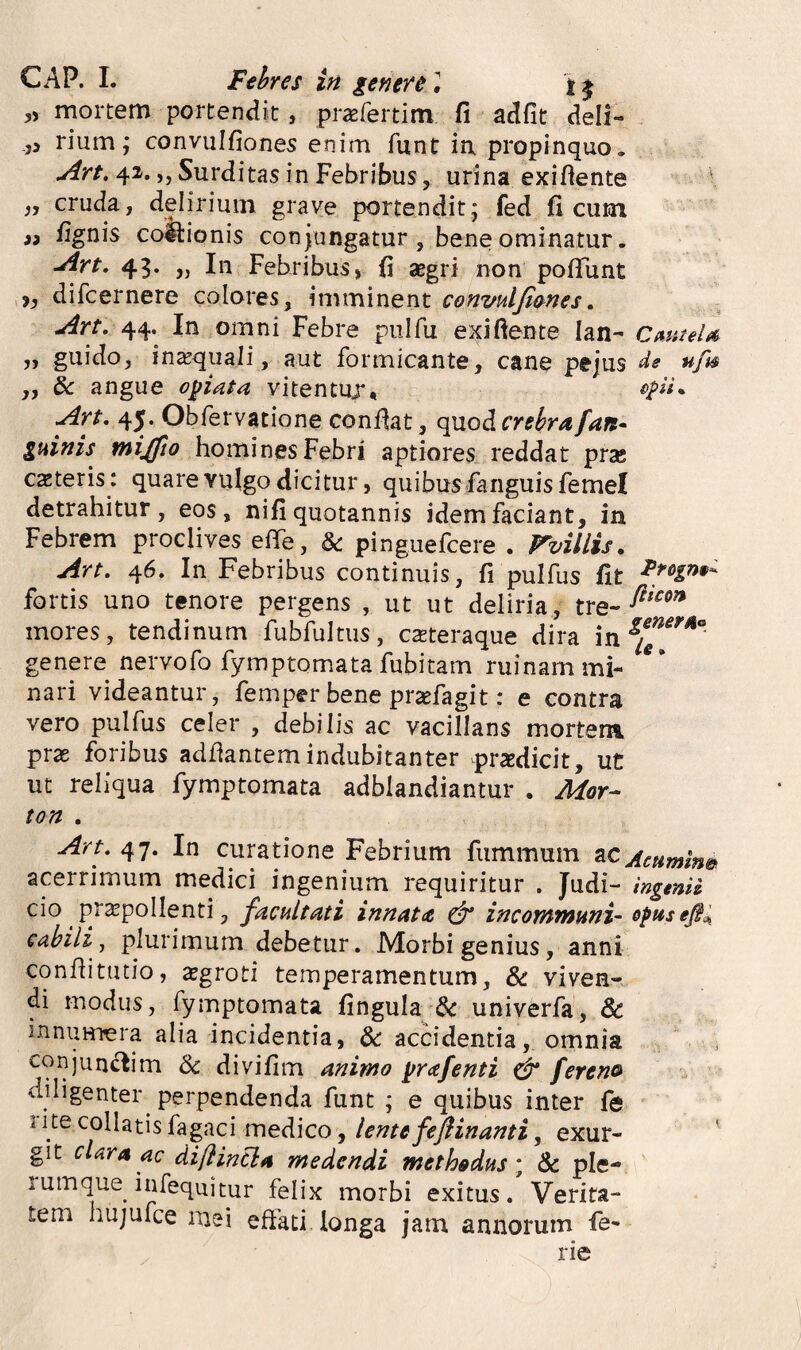 ,, mortem portendit, prasfertim fi adfit deli¬ ci rium; convulfiones enim funt ia propinquo. Art. 42. „ Surditas in Febribus, urina exifiente \ „ cruda, delirium grave portendit* fed fi cum ii /ignis coitionis con jungatur , bene ominatur. Are, 43. „ In Febribus, fi aegri non po/Funt i, difcernere colores, imminent convulfimes, Art. 44. In omni Febre pulfu exiftente lan- CmteU „ guido, in^qiiali, aut formicante, cane pejiis de ufi§ „ & angue otiata vitentuj, Art. 45. Obfervatione conflat, quod crebra fan^ guinis tniffto homines Febri aptiores reddat prse exteris: quare vulgo dicitur, quibus fariguis femel detrahitur, eos, ni/i quotannis idem faciant, in Febrem proclives eflfe, & pinguefeere . rvillis. Art. 46. In Febribus continuis, fi pulfus fit fortis uno tenore pergens , ut ut deliria, tre- mores, tendinum fubfultiis, exteraque dira in genere nervofo fymptomata fubitam ruinam mi- nari videantur, femper bene prxfagit: e contra vero pulfus celer , debilis ac vacillans mortem prx foribus adfiantemindubitanter praedicit, ut ut reliqua fymptomata adblandiantur . Mor- ton . Art. 47. In curatione Febrium fiimmum acerrimum medici ingenium requiritur . Judi- ingenU cio prxpollenti, facultati innata dr incommuni- cdbili j plurimum debetur. Morbi genius, anni conflitutio, xgroti temperamentum, & viven¬ di modus, fymptomata fingula & univerfa, & innumera alia incidentia, dc accidentia, omnia c<^njun4^im dc divifim animo yrafenti ^ fereno diligenter perpendenda funt ; e quibus inter fe 1 ite collatis fagaci medico, lente feflinanti, exur- ' git cUra ac diflincla medendi methodus', & ple- rumque infequitm* felix morbi exitus. Verita¬ tem hujufce mei effati longa jam annorum fe* rie