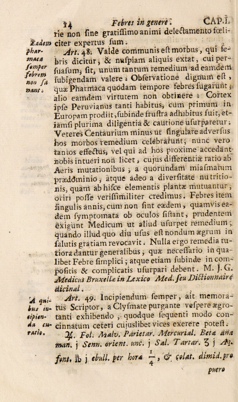rie non fme gratilTimo animi dele^amentofoeli- ^adm citer expertus fum. . i r Valde communis efl morbus, qui te-’ 'bris dicitur 5 & nufpiam aliquis extat, cuiper» fjmper unum tantum remedium ad eamdeiii no77a rubigendam valere i Obfervatione digrium eft , nmn 'quse Pharmaca quddam tempore febres fugarunt 5 iallo eamdem virtutem non obtinere 4 Cortex ipfe Peruviaiius tanti habitiisj cum primuni in Europam prodiit,fubirideffuflra adhibitus fuit, et- iamfi plurima diligentia & cautione ufurpareturj Veteres Centaurium minus ut fingulafe adverfus hos morbos remedium celebratuilt; niinc vero tantos effefliisj vel qui ad hos proxime accedant' hobis intueri noti liCet 3 cujus differenti^ ratio ab Aeris mutationibus ^ a quorundani miafmatum pr^ddminio, atque adeo a diverfitam nutritio- nis, quatti ab hifce elementis plantae mutuantur, oriri poffe veriffithiliter credimus. Febres item iinguiis annis, ciim non fint eaedem, quamvis ea¬ dem fymptomata ob oculos fidant, prudentem exisiint Medicum ut aliud ufurpet remediuni, qiiando illud quo diu ufus ed nondum aegrum in falutis gratiam revocavit i Nulla ei go lemedia tu¬ tiora dantur generalibus 9 qus neceflTario in qua¬ libet Febre fimplici; atque etiam fubinde in com- pbfitis & complicatis ufurpari debent . M. J-C. Medicus BruxelU in Lexico Aded.feu, Di^ionnaire dicind. 'A W- 4^* Incipiendum femper, ait memora- hus in^ tiis Scriptor, a Clyfmatepurgante yefperexgro- tanti exhibendo quodque fequenti modo con- dn cinnatum ceteri cujuslibetvices exerere poted.- rMh, ^ Mdv, Parietar. Mercurid, Beta dna pMrt, j Senn* orient. unc* j Sd» Tartar, 5 j yFi»~ fmtf it) j cbdL per hora & deUt. dmid.pra puer»