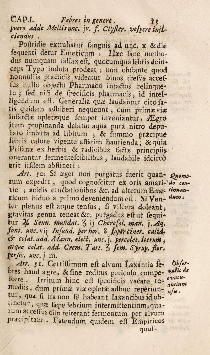 ^uero adde Mellis mc. jv. /. Clyfier. vefgereinjU ciendus * Pofiriciie extrahatur fanguis ad unc. x &die fequenti detur Emeticum . Hxc fane metho¬ dus numquam fallax eh, quotumqiie febris dein¬ ceps Typo induta prodeat , noii obftarite quod nonnullis pradlici^ videatur binos trefve accef* fus nulld obje(fl:d Pharmaco inta<flos reliiiqiie- re “ fed ni/i de fpeci/icis pharmacis 3 id intel- ligendurri eh. Generalia quae laudantur cito fa¬ tis quidem adhiberi nequeunt 3 cUm prirnacvise infar(fta2 opletteque femper inveniantur i ^/Egro itern propinanda dabitur aqua pura nitro depu¬ rato imbuta ad libitum ^ dc fummo praecipue febris calore vigente a/fatirh haurienda; dcquii Ptifanae ex herbis & radicibus fadx principiis onerantur fermentefcibilibus ^ laudabile idcircd erit iifdem abf^ineri i ^rt, 50i Si ^ger non purgatus fuerit quari- tum expedit ; quod cognofcitur ex oris amari¬ tie i acidis eructationibus to. ad alterum Eme¬ ticum biduo a primo deveniendurh eft. SiVen* ter plenus eh atque tenfus, fi vifcersi doleant^ gravitas genua teneat &c^ pufgadus efiut Tequi** tur ^ Senn. muhdat, 5 ij CherefoL mari. ].Aq^. font. une. vi j Infund* perhor. % fupirHner. calid» colat, add. Manni eleEh. unc, j. percolet, iteruni ^ atque colat, add^ Crem. Tarti 3 Syrup. fieri perjic. unc. j m. Art. 51. Certifiimum efi alvum LaXantia fe^ hres haud ^gre, &fine reditus periculo compe- fcere . Irritum hinc eft fpecificis vacare, re-^ mediis j dum primse viae opletad adhuc rep^riiin- tur, qu^ fi ita non fd habeant laxantibus id ob- tinetur, quse f^pe febrium intermittentium^qua¬ rum accefiTuS cito reiterant fermentum per alvilm praecipitant , Fatendum quidem e/1 Empiricos quof- S^ofno* ' do con» tmtiaa* dum* vAio de evncH‘ antium ufu.