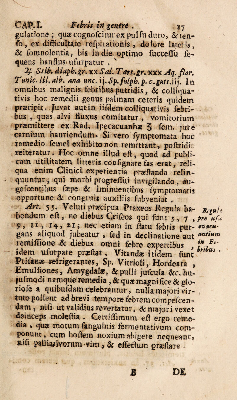 CAP.I. Febris in gen^e , gulatione ; quae cognofcitur ex pul fu duro, ten- fo, ex difficultate refpirationis , dolore lateris, fomnolentia, bis in die optimo fucceffu fe- quens haud,us* ufurpatur , -- 7^ Siib» diaph*gr, xx Sal. Tart.gr, xxx j4q. flor, Tmic. UL alb, ma nnc, ij. c,gHttX\], In omnibus malignis, febribus putridis, dc colliqua- tivis hoc remedii genus palmam ceteris quidem praeripit. Juvat aut in iifdem cofliquativis febri¬ bus ^ quas alvi fluxus comitatur , vomitorium praemittere ex Rad, Ipecacuanhae 3 fem. jure carnium hauriendum. Si vero fymptomata hoc remedio femel exhibito non remittant, poflridi reiteratur. Hoc.omne illud elf , quod ad publi¬ cam utilitatem litteris confignare fas erat, reli¬ qua enim Clinici experientia proflanda relin¬ quuntur, qui morbiprogreffiui invigilando, au- gefcentibus f^pe & iminuentibus fymptomatis opportune dc congruis auxiliis fubveniat . Art. 55. Veluti praecipua Praxeos Regula ha¬ bendum eil, ne diebus Crifeos qui funt 5,7, 9y n y 14 > ^ etiam in flatu febris pur- gans aliquod jubeatur , fed in declinatione aut remiflione &, diebus omni febre expertibus , idem ufurpare pratflat. Vitanda: itidem funt Ptiftiwt^wfrigerantes, Sp. VitrioJi, Hordeata , Emulfiones, Amygdal*, & pulli jufcula &c.hu- jufmodi namque remedia , & quae magnifice & glo- riofe a quibufdam celebrantur, nulla majori vir¬ tute pollent ad brevi tempore febrem com pefcen- dam, nifi ut validius revertatur, &majori vexet deinceps molefiia • Certifiimum ell ergo reme¬ dia , quae motum fanguinis fermentativum com¬ ponunt, cum holfem noxium abigere nequeant, sifi palliarivorum vim, & cffeflum praflare . B D£ pre uf.i tVSiCH- antium in Fe- brihfts .