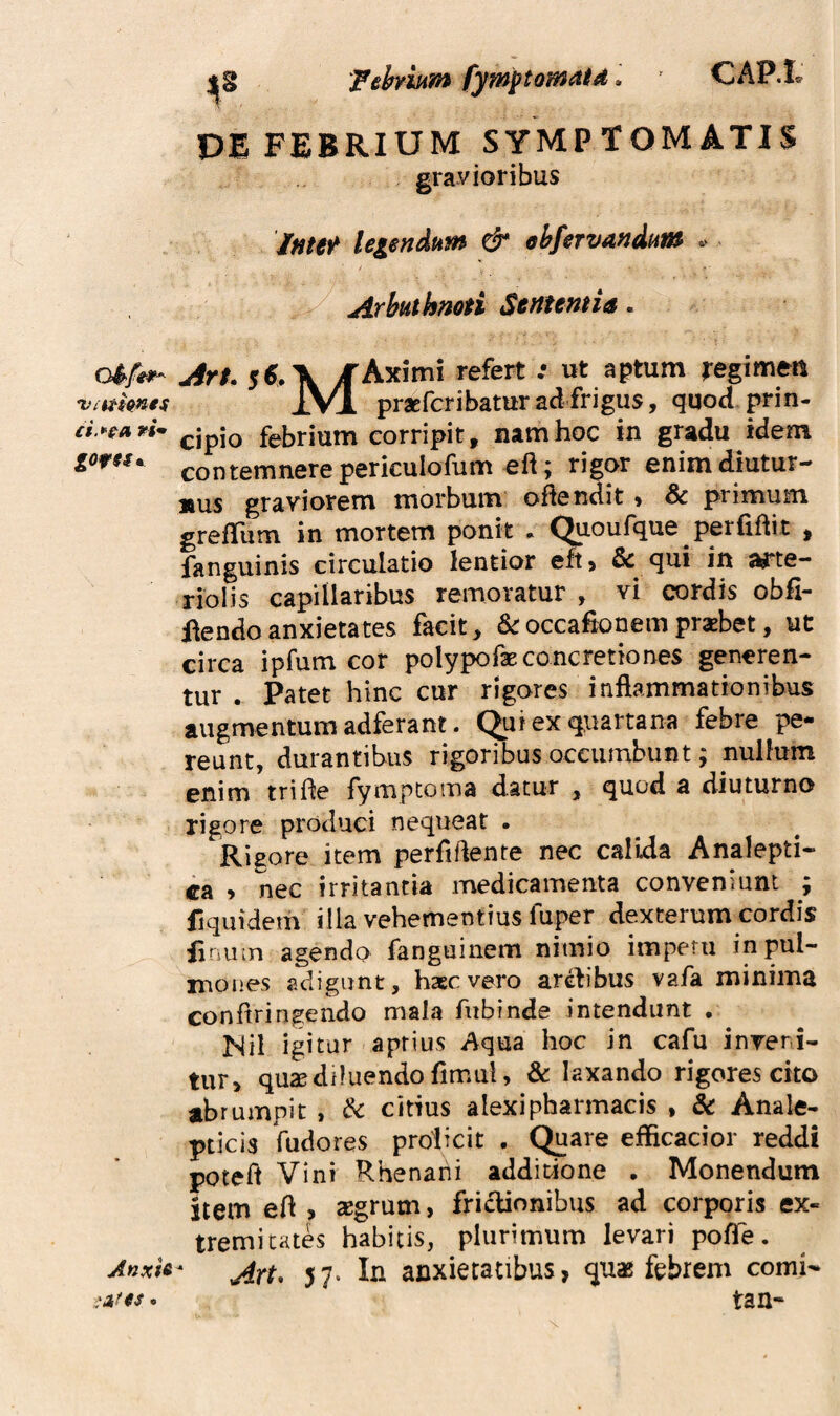 Anxis. ;:Af(s. Fehium fymptomatd l CAP.L DE FEBRIUM SYMPTOMATIS gravioribus legendum & ohfervandum ^ Arbuthmti Sertientia. jir$. 5$.\ ifAximi refert .• ut aptum regimert IVl praEfcribaturadfrigus, quod prin¬ cipio febrium corripit, nam hoc in gradu idem contemnere periculofum eft; rigor enim diutur¬ nus graviorem morbum ofiendit •% & primum greffum in mortem ponit . Qpoufque perfiftit , fanguinis circulatio lentior eft, & qui in arte¬ riolis capillaribus remoratur , vi cordis obfi- i^endoanxietates facit, &occafbnempraebet, ut circa ipfum cor polypofae concretiones generen¬ tur . Patet hinc cur rigares inflammationibus augmentum adferant. C^uiexq^uartana febre pe¬ reunt, durantibus rigoribus occumbunt; nullum enim trifle fympcoina datur , quod a diuturno rigore produci nequeat . Rigore item perfiflente nec calida Analepti- ca » nec irritantia medicamenta conveniunt ; fiquidem illa vehementius fuper dexterum cordis iinuin agendo fanguinem nimio impetu in pul¬ mones adigunt, haec vero arehbus vafa minima conflringendo mala fubfnde intendunt . Nil igitur aptius Aqua hoc in cafu inveni¬ tur, qu2B diluendo flmul, & laxando rigores cito abrumpit , & citius alexipharmacis , & Anale- pticis fudores proiicit . (^are efficacior reddi poteft Vini Rhenani additione , Monendum item efl , segrum, friclionibus ad corporis ex¬ tremitates habitis, plurimum levari pofle. An^ 5 7- In anxietatibus, febrem comi- tan-