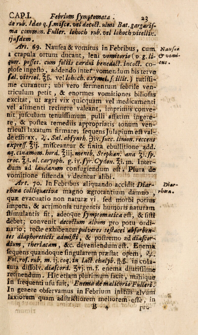 CAP.L Febrium fym^tom^ta . 29 de rub. Idceo q.fmi/cf, vel deccEl, ulmi Bat, gargarif ma comvfun. Fuller, lohoch Tub\ vel lohoeh vitelli?:, fjufdem. •Aft, $9» Naufea & Vottiitus inPebribus, cum, i crapula ortum ducant, leni vomitorio{v.gAi^ qu&r, Ifoffet^ cum foliis cardui benediB. incoil, co- ;^ofe ingeflo, addendo intei^vomendum bis terve faLvitriel%^, vel lohcck oxymtl fm tutiffi- me curantur; ubi vero fermentum febrile ven¬ triculum petit, &: enormes vomitiones biliofas excitat, ut *gri vix quicquam vel inedicarhenti vel alimenti retinere valeant, imprimis conve^ tiit jufculum tenuiHimum pulli affatim ingere- ^ remediis appropriatis tonum ven- tfieuli laxatum lirmarej fequensjulapium efl val¬ de efficax, . Sal, ahfynth. ^{v.fucc. limon.reccens txyrejf, mifceantur ^ finita ebullitione^add. a^^cinamom» hord.^\\],W€fitb, Stepha?!. a?ja %ufp» croc, oL caryoph. g. W, fyr:Cydo?t, f i. m. Inter¬ dum ad laudanum confugiendum eft V'Plura d« vomitione fffienda V'deantur alibi. ‘ ^rt, 70. Jn Febribus aliquando accidit rhoea colliquativa magno ^grotantium damnA , qu« evacuatio non naturse vi, Ted morbi potius impefU) & acrimonia turgentis hutuorisnaturam ilimulantis fit, Ad[eoc{iie/ymptomaticaeft, dcfifii debet; convenit deccFlum album pro potu ordi-» nario; red:e exhibenfurp«/z/tfr^/ 'dbforben-^ tes diaphoreticis admisi j & pofiremo zddiafcor^ dium, tberiacam j Scc. deveniendumefi, Enemi' fequens quandoque fingularem prxfiat opiem j Potj^rof, rub, m. i;.coq',in UB.chalyb,“in cola-^ ^ura difColv^diapdrd, ^rj^vn, f. eiiema diutiOlttie retlnendufm. Hicetiarri plufirhitm facit , rfiihique I n frequenti u fu fu it > Fntma demalicdrioFittlen S- In genere obfervamus in Febrium inlffis'alYuiti laxiorem quam adfiriifliorem meliorem‘e/fe, in *B 4 prQ ^aufati ■cjr vomi- ■>iHs» rhot.tk%