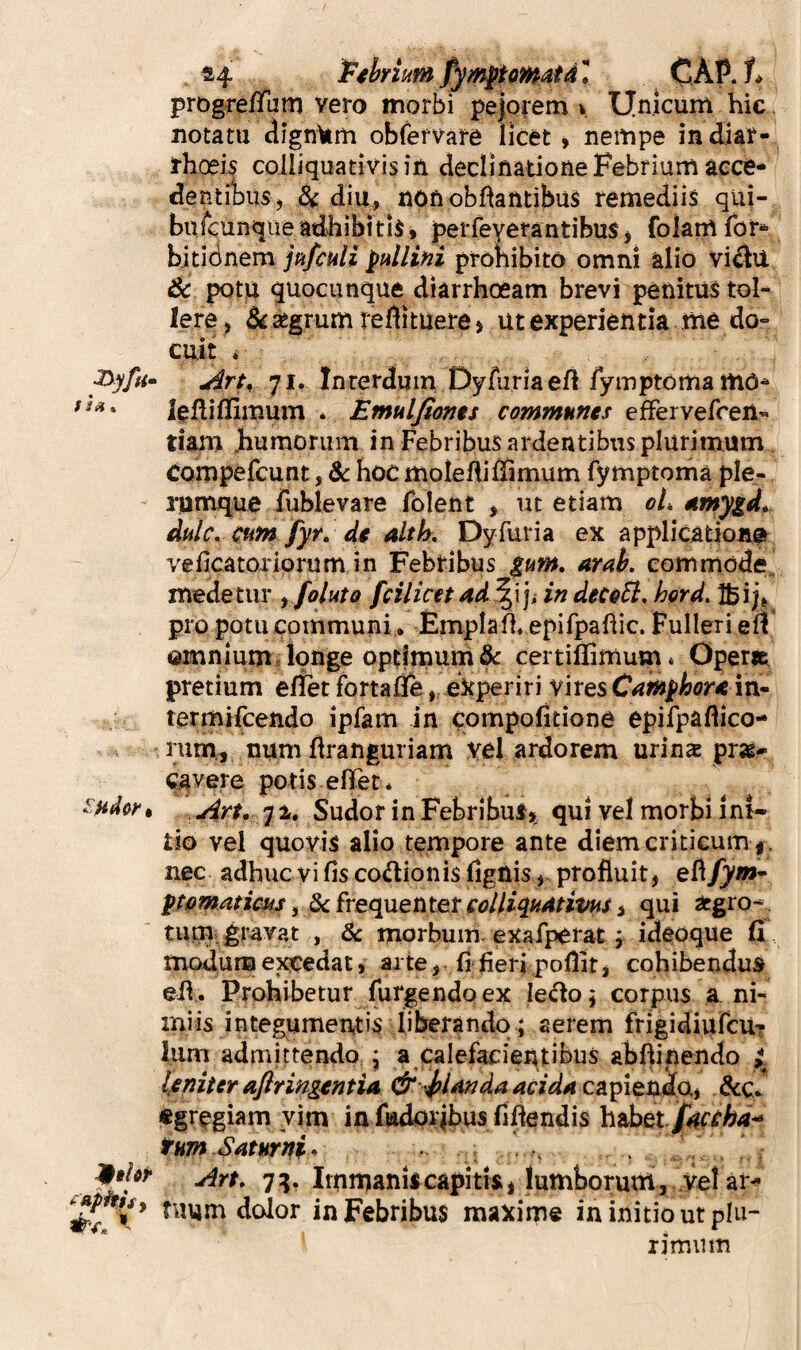 44 CAP. progre/Pum vero morbi pe|orem v Unicum hic, notatu dignam obfefvare licet» nempe indiar- thoeh coiliquativisin declinatione Febrium acce¬ dentibus, diu, nonobftatttibu$ remediis qui- bufcunqueadhibitis, perfeyetantibus, folamTor- hkidnem jpifculi pullini prohibito omni alio Vi^U 6c potu guocunque diarrhoeam brevi penitus tol¬ lere, 5i ^grum redituere> ut experientia me do¬ cuit ♦ Xiyfti» Artr 71. Interdum Dyfuriaeft/ymptoma mo- lellillimum * Emulfionts communes efFervefreii- tiam .humorum in Febribus ardentibus plurimum compefcunt, dt hoc moledilBmum fymptoma ple- - runruque fublevare folent , ut etiam oL eimygd* dulc, cum fyr. de alth, Dyfuria ex applicatione veficatoriprum in Febribus $um. arak commode, medetur yfoluto fcilicet ad^\]i in dece5i, hord. Ibijj. pro potu communi • Emplall, epifpaflic. Fulleri efl ©mnium. longe optimum & ccrtiflimum* Operit pretium erfet fortafle, experiri vires Camphone in- termifcendo ipfam in compofitione epifpaflico- rum, numflranguriam vel ardorem urins pr»- C^vere potis efifet* ^:Hd0k‘, Art, j 4. Sudor in Febribusqui vel morbi ini» tio vel quovis alio tempore ante diem criticum | . nec adhuc vi fis codionis lignis , profluit, ptpmaticus, dc frequenter colliquAtivus, qui acgro*^. tii,m.#ayat , & morbum, exafperat f ideoque fi modum exedat, arte, fi fierj pollit, cohibendus efi,. Prohibetur furgendqex ledo; corpus a ni¬ miis integumentis liberando ; aerem frigidiiircu? Ium admittendo.; a calefacientibus abftinendo Ijeniter aflringentia & ^l4ndaacidAC^^itxxdai AcJ «grfgiam vim in fiadpiibus fidendis habet. tumSAturni- ^ 9*1^^ Art, 7:5. Immaniscapitis, lumborum,'vel ai> fiium dolor in Febribus maxime in initio ut plu- limum