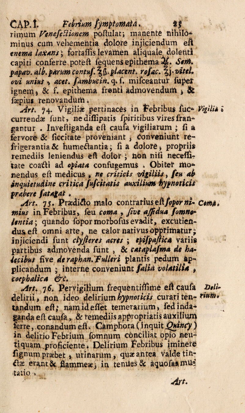 I CAP. t. Pdrim fymptofuMd. i| rimum P^tm/fUionem poflulati manente nihilo* minus cum vehementia clolore injiciendum eft tmma laxans ^ fortaffis levainen aliqiuale dolenti capiti cpnferrevpoteft fequenSepithema^. $apav. nlktdrum contuf,\iiilactnl^^ ovi mivLi ^ actt^ famhttcin, <1^ C mifceantuir fu^eit ignemj & f, epithema fronti adniovendurn ^ & fsepiui tenovandum . ^ri. ^4. Vigili» pertinaces in iPeibribus iuc* currendae fuiit, nediffipatis fpiritibus viresfraii* gantur . Invefliganda e ii caufa Vigiliarum fi a fervore 6c ficcitate proveniant > Conveniunt re^ frigerantia^ hume^antia; fi a dolotCj propriis remediis leniendus efi dolor ; iiOn nifi necelfir late Coat^i ad opiata confugemus i Obiter ilio* nendus efi medicus > nt criticis vigiliis j fen ab inqHietHdine tcritica fufcitatis atixilium hypnoticis praherc fatagat» tArt. 75. Praedico malo contrarius«i- tnius in Febribus, feu coma , Jtvi ajjtdua fomno*> ltntia\ quando fopormorbofils evadit, excutien¬ dus efi omni arte i ne calor nativus opprimatur; injiciendi funt ctyfieres acris ; ipifpafika variis partibus admoVenda funt ^ & cataplafma de ha* iecibus five diraphan.'fulliri plantis peduiii Ap¬ plicandum ; interne conveniunt falia volatilia p Coephalica Art* /]6i Pervigilium frequentifiitlne efi caufa delirii , noft ideo delirium curari ten- tandum efi ,* nam id eflet temerarium, fed jnda- gapda efl caufadc remediis appropriatis auxilium ferre, conandumefi* CAiUphora(inqUit) in delirio Febrium fomnUm cbnCiliat opio neu- tiquam .proficiente» Delirium Febribus imihere fignum praebet i urinarum > quae antea valde UU' £[x erantac ^mme»i in tenUesSc aquofai^rnUe rado» Citas» Dtli* rittfn*