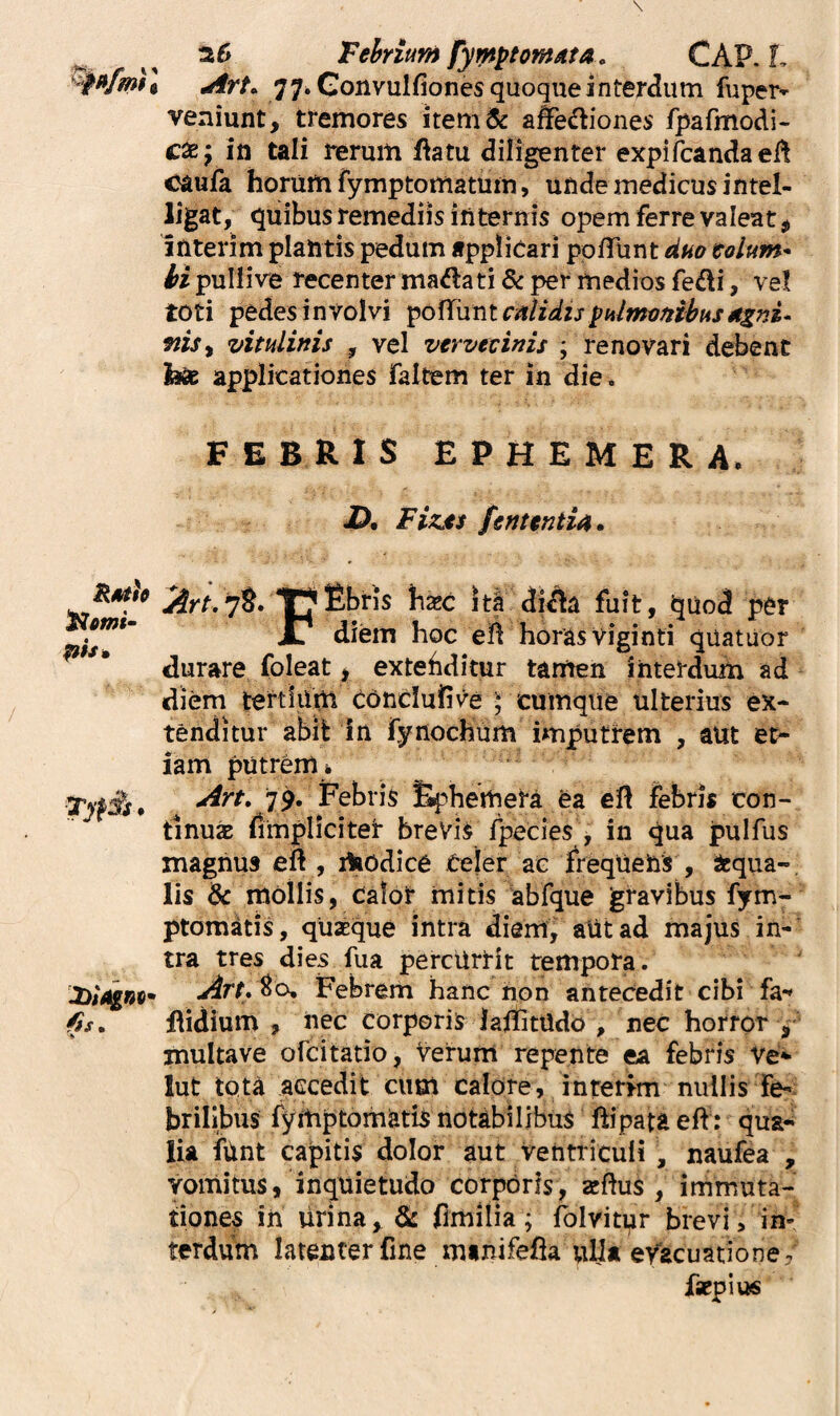 ^ a 6 Tehrium fym^tomAta, CAP. L 77* Gonvulfiones quoque interdum fuper-^ veniunt, tremores item& affediones fpafmodi- c^yiti tali rerum f^atu diligenter expifcandaefl caufa horum fymptomatum, unde medicus intel- h*gat, quibus remediis internis opem ferre valeat, interim plantis pedum applicari pofTunt duo tolum- H pulli ve recenter madati & per medios fedi, ve! toti pedes involvi ^o({\xrit calidispuimonibusdzni- ms^ vitulinis , vel vervecinis ; renovari debent fose applicationes faltem ter in die. FEBRIS EPHEMERA, 2). Fizes fentintia. iirr.78. Ebris haec itl diAa fuit, quod per X/ diem hoc ell horas Viginti quatiior durare foleat p extehditur tamen interdum ad diem tertium conduirve ) cumque ulterius ex¬ tenditur abifc in lynochum imputrem , aUt et- ^omi‘ ph* % iam putrem i 79. Febris fiphemera ea eft febris con¬ tinua (impliciter breVi^ fpecies , in qua pulfus magnus eft , Aodice Celer ae frequens , Sequa-, lis & mollis, Calor mitis abfque gravibus fym- ptomkis, quaeque intra diem, aUtad majus in¬ tra tres dies fua percUrrit tempora. ^rr.80. Febrem hanc non antecedit cibi fa- flidium , nec corporis lalfitUdo , nec horror , multave ofeitatio, verum repente ea febris Ve- lut tota accedit cum calore, interim nullis Fe-^ brilibus fymptornatis notabilibus ftipata eft: qua¬ lia ftint capitis dolor aut ventriculi , naufea , Vomitus, inquietudo corporis, zeflus , immuta¬ tiones in lirina, &: fimilia; fblvitpr brevi, in¬ terdum latenter fine minifefla ulla evacuatione. faepius