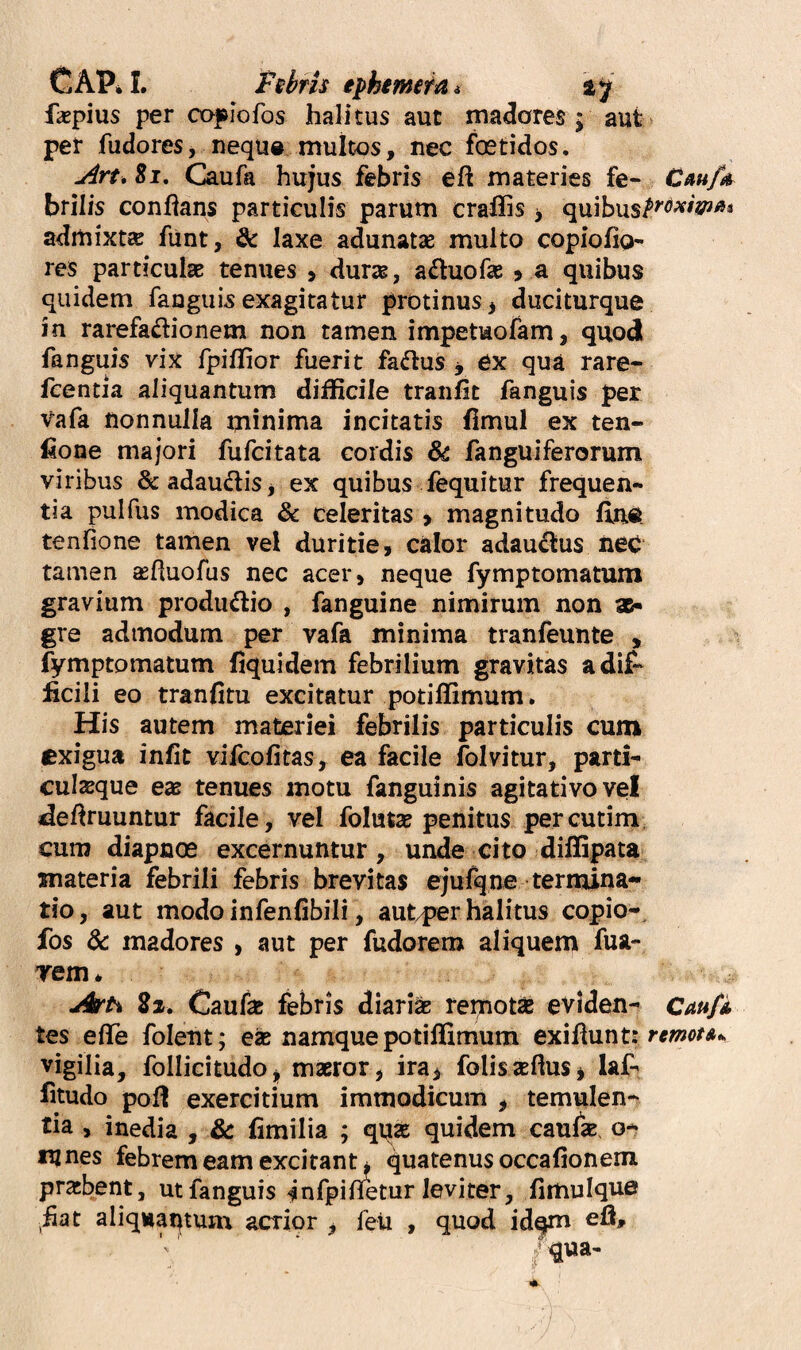 CAPil. Pshris ephmetat faepius per caplofos halitus aut malares; aut per fudoreSj neque multos, nec foetidos. jirt. Si. Caufa hujus febris eft materies fe- Cau/o^ brilis conflans particulis parum craflis > quibus^^^^^^?^'** admixtsB funt, & laxe adunatae multo copiofio- res particulae tenues > durae, a£luofaj ^ a quibus quidem fangiiis exagitatur protinus ^ duciturque in rarefa^lionem non tamen impetuofam, quod fanguis vix fpiffior fuerit fa<5lus j ex qua rare- feentia aliquantum difficile tranfit fanguis per Vafa nonnulla minima incitatis flmul ex ten- fione majori fufcitata cordis ^ fanguiferorum viribus &adau(5tiSj ex quibus fequitur frequen¬ tia pulfus modica & celeritas > magnitudo fin# tenfione tamen vel duritie, calor adau^us nec tamen asfluofus nec acer, neque fymptomatum gravium produdlio , fanguine nimirum non ae¬ gre admodum per vafa minima tranfeunte , fymptomatum fiquidem febrilium gravitas a dif¬ ficili eo tranfitu excitatur potiffimum. His autem materiei febrilis particulis cum exigua infit vifeofitas, ea facile folvitur, parti- culseque eas tenues motu fanguinis agitativovel defiruuntur facile, vel folutse penitus percutim. cum diapnoe excernuntur, unde cito diffipata materia febrili febris brevitas ejufqne termina¬ tio , aut modo infenfibili, aut^jer halitus copio-. fos di madores , aut per fudorem aliquem fua- rem * Arti 22» Caufe febris diaria remota eviden- Cau/A tes efle folent; ea namque potiffimum exiilunt: vigilia, follicitudo^ maror, ira^ folisaflusj laf- fitudo pofi exercitium immodicum ^ temulen¬ tia , inedia , Sc fimilia ; qua quidem caufa, o- iijnes febrem eam excitant i quatenus occafionem prabent, ut fanguis-^nfpifletur leviter, fimuique ^fiat aliquaqtum acrior ^ feti , quod idqm eli, /qua-