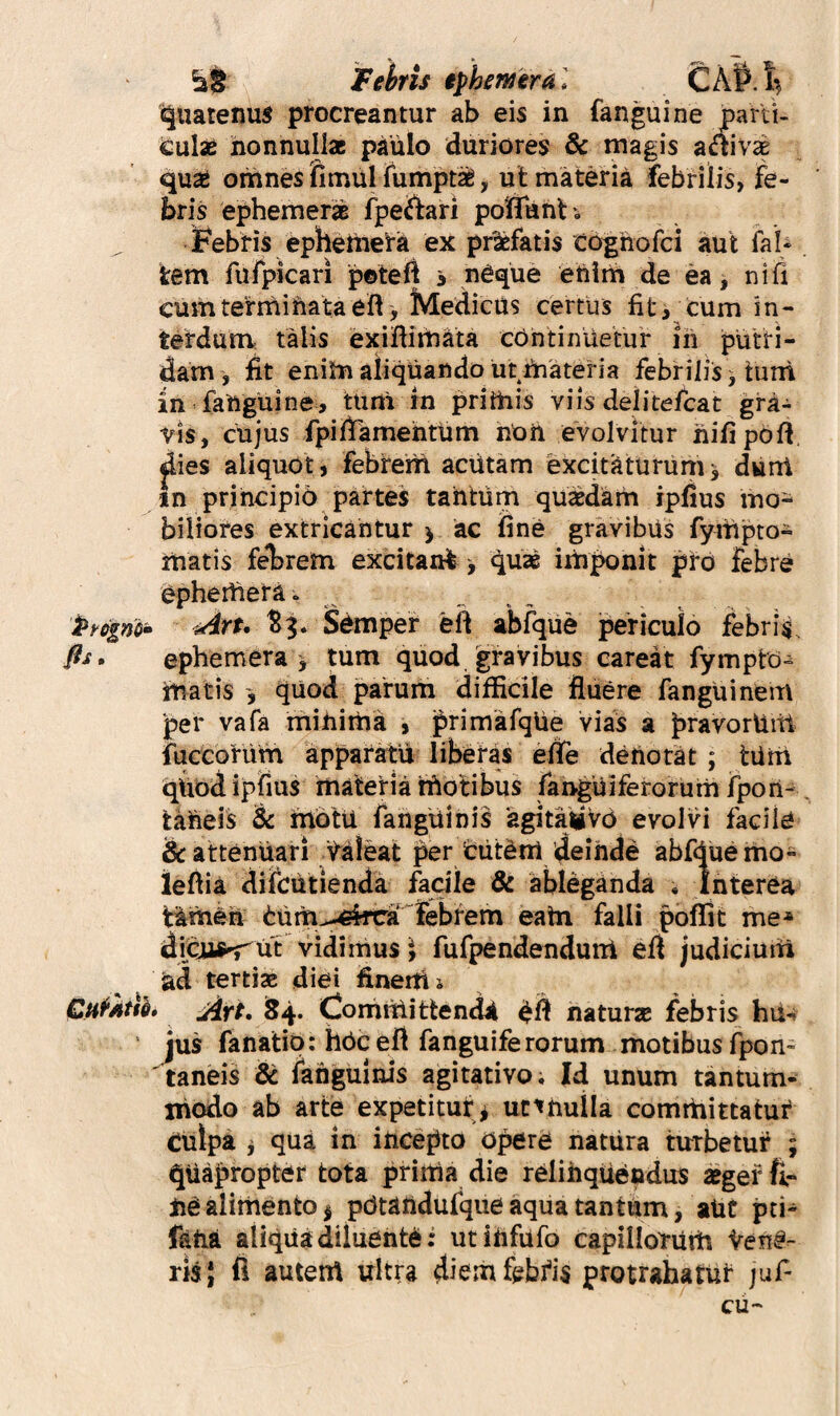 Fehris iphmtral £A^.i^ Quatenus procreantur ab eis in fanguine parti¬ culae nonnullae paulo duriores & magis adlivse qu^ omnes fimul fumpt^, ut materia febrilis, fe¬ bris ephemer^ fpeftari poffunt ', IFebris ephetiiera ex pi^fatis to^hofci aut faU tem rufpicari peteft s neque eUitii de ea, ni fi cumterniiUataeft , jVIedicUs certus fit i cum in¬ terdum talis exiflimata cOntiniietur iii putri¬ dam, fit enim aliquando urfnateria febrilis ^ turri in faUguine, tiini in prithis viis delitefcat gra¬ vis, cujus fpiftamefatum noii evolvitur nifipbft, dies aliquot, febrem aciitam excitaturum^ dwni in principio partes tantum quxdam ipfius mo¬ biliores extricantur > ac line gravibus fympto- matis feT)rem excitani^ iriiponit pro febre ^phertiera. Art, S^mper eft abfque periculo febris. fis, ephemera > tum quod gravibus careat fympto- matis quod parum difficile fluere fanguinem per vafa miuiitia , primafqlie vias a pravorUitl fuccorum apparatu liberas efte denotat ; tiirri qUod iplius materia rUotibus fanguiferorum fpon- taUeis & fnbtu fangiiinis 'agitaiiVd evolvi facile & attenuari ^^aleat per biitbnt deinde abfduemo- ieftia difcutienda facile & ableganda , Interea Hmeh burh^-^irca^febfem eatn falli poffit me* diqis^ut vidimus^ fufpendenduni eff judicium ad tertiae diei fineittj CH^Atik Art, i54* Coniitiittendjt naturae febris ‘ jus fanatip: hbceft fanguiferorum motibus fpon- ' taneis & languinis agitativo; Jd unum tantum- xiiodo ab arte expetituf^ ut^hulla comrhittatui* culpa j qua in incepto opere natura turbetuf ; quapropter tota prirtia die relinquendus aeger fir iiealimento^ pOtaudufqiie aqua tantum, aUt pti* fetia aliqua diluente i utiiifufo capillofuiirt Vene¬ ris} fl autent ultra diemfebfis protrahatur juP