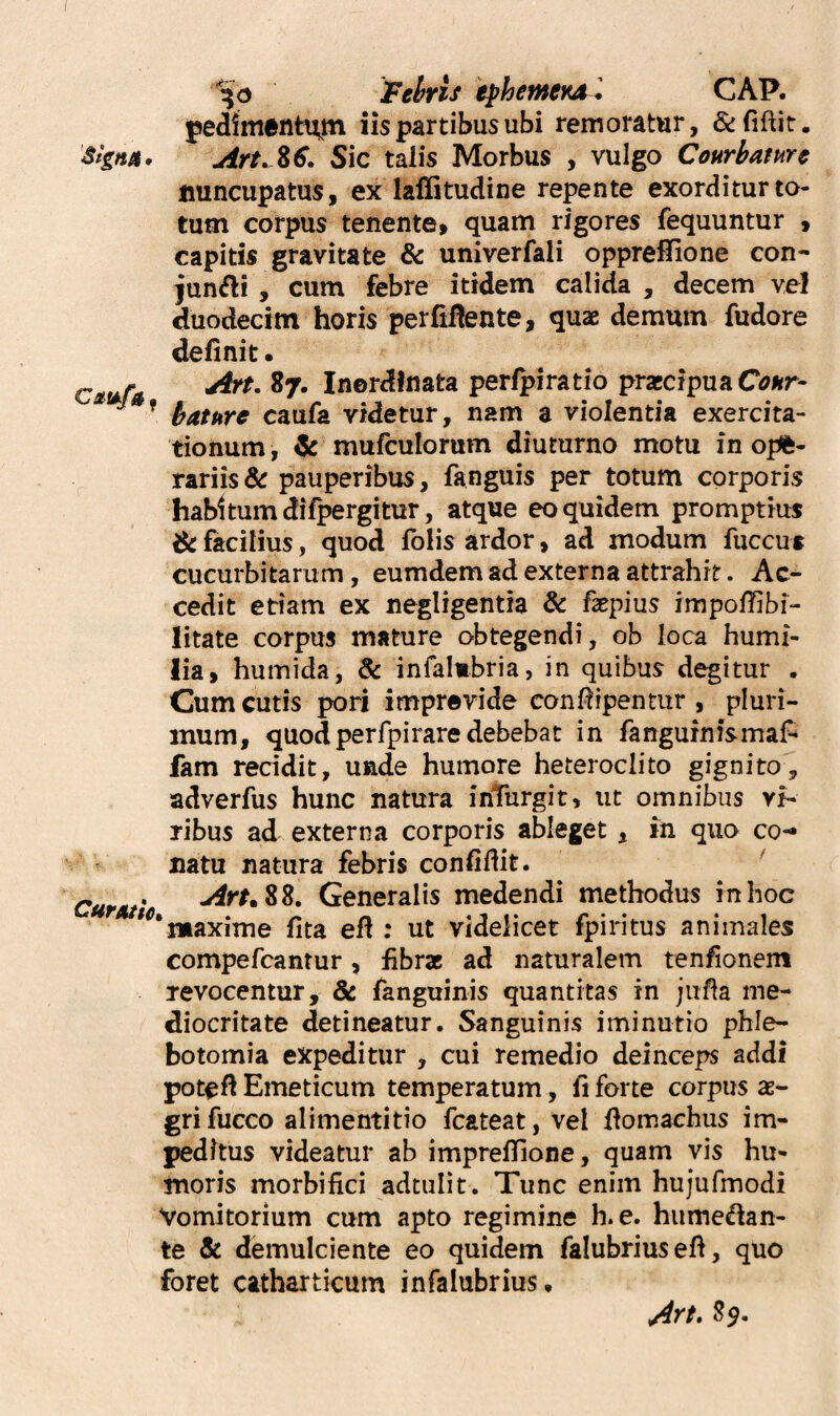 Fehris iphetnei^l CAP. pediment^m iis partibus ubi remoratur, Art, Z€. Sic talis Morbus , vulgo Courbamc nuncupatus, ex laffitudine repente exorditur to¬ tum corpus tenente, quam rigores fequuntur , capitis gravitate & univerfali opprelfione con¬ jungi , cum febre itidem calida , decem vel duodecim horis perlinente, quae demum fudore definit. CiitAU perfpiratio prarcipua C^»r- ^ ’ bature caufa videtur, nam a violentia exercita¬ tionum , ^ mufculorum diuturno motu in opfe- rariis& pauperibus, fanguis per totum corporis habitum difpergitur, atque eo quidem promptius dt facilius, quod folis ardor, ad modum fuccus cucurbitarum, eumdem ad externa attrahit. Ac¬ cedit etiam ex negligentia & fatpius impoffibi- litate corpus mature obtegendi, ob loca humi¬ lia, humida, & infalmbria, in quibus degitur . Cum cutis pori imprevide confiipenrur , pluri¬ mum, quodperfpirare debebat in fanguinismaf- fam reddit, unde humore heteroclito gignito^, adverfus hunc natura inTurgit, ut omnibus rr- ribus ad externa corporis ableget, m quo co-» natu natura febris confidit. ' Cur Atio Generalis medendi methodus in hoc maxime fita efi ; ut videlicet fpiritus animales compefcanrur, fibrae ad naturalem tenfionem revocentur, & fanguinis quantitas in jiida me¬ diocritate detineatur. Sanguinis iminutio phle¬ botomia expeditur , cui remedio deinceps addi potefi Emeticum temperatum, fi forte corpus ae¬ gri fucco alimentitio fcateat, vel fiomachus im¬ peditus videatur ab imprefiione, quam vis hu¬ moris morbifici adtulit. Tunc enim hujufmodi Vomitorium cum apto regimine h. e. hume^an- te & demulciente eo quidem falubriuseft, quo foret catharticum infalubrius. Ayt, Sp,