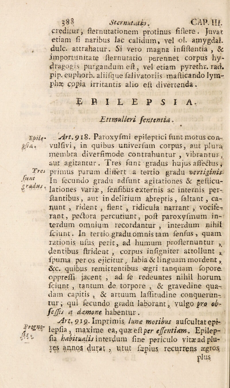B88 SurmiUitho. CAV.llh crediturj flernutationem protinus fidere. Juvat etiam fi naribus lac calidum, vel ol. amygdal. , dulc. attrahatur. Si vero magna infifientia , & importunitate fiernutacio perennet corpus hy- dragogis purgandum efi , vel etiam pyrethr. rad. pip. euphorb. aliifque faJivatoriis mafiicando lym^. phas cppia irritantis alio efi divertenda . 5 B I L E P S I A- HttmuUtYi finientia. f J.piU' 9i8. Paroxyfmi epileptici fiint-motus con- vulfivi, in quibus univerfum corpus, aut plura membra diverfimode contrahuntur , vibrantur, aut agitantur. Tres font gradus hujus aifedusi Trei priiims parum diiiert a tertio gradu vcniginis^ ^rahi fecundo gradu adumt agitationes & gefiicu- varite, fenfibus externis ac internis per- liantibus, aut in delirium abreptis, faltant, ca¬ nunt 5 rident , fient , ridicula narrant , vocife¬ rant, pe<fiora percutiunt, pofi paroxyfmum in¬ terdum omnium recordantur , interdum nihil Iciunt. In tertio gradu omnis tam fenfiis , quam rationis uius, perit, ad humum profiernuntur dentibus firident , corpus infigniter attollunt s. fpuma per os ejicitur, labia & linguam mordent 6cc. quibus remittentibus asgri tanquam fopore. opprefij jacent; , ad fe redeuntes nihil horuni fciunt , tantum de torpore , & gravedine qua¬ dam capitis , dc artuum laffitudine conquerun¬ tur;. qui fecundo gradu laborant,^ vulgo prt? fijjis a damom habentur. ^ 9is?. Imprimis^ lHn<e motibus aufcultat epi- lepfia , maxime qn^e[[per effentiam , Epilep- fia habitualisintev4\in^ fine periculo vit^adplu- res annqs durat; , utut figplus recurrens asgro.^