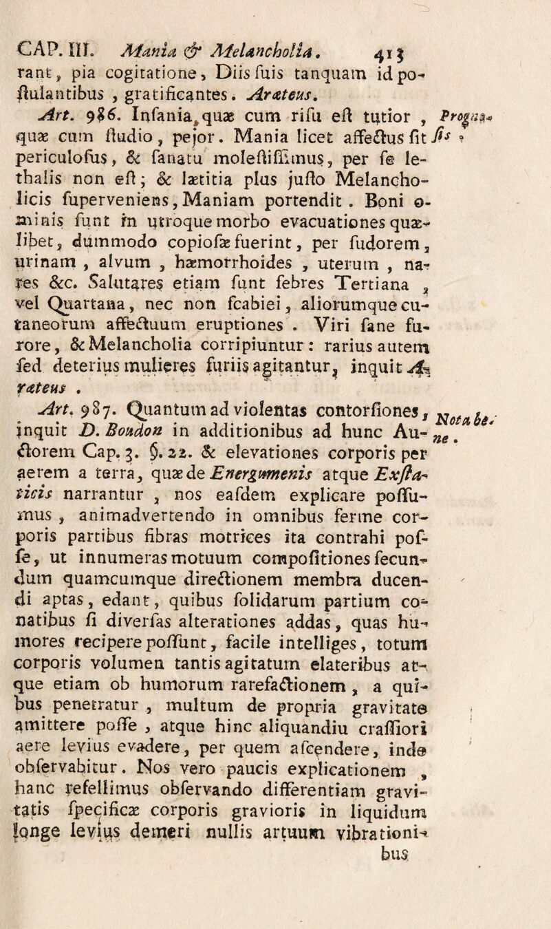 CAP. in. A^ania & A^eUncholia, 411 rant, pia cogitatione. Diis fuis tanquam idpo^ ilulantibus , gratificantes. Arateus, An. 9?^. Infania^quae cum rifii efi tutior , qute cum fiudio, pejor. Mania licet aflfe£tus fit? periculofus, 6c fanatu molefiifiiinus, per f@ le- thalis non efi; & laetitia plus jufio Melancho¬ licis fuperveniens5Maniam portendit. Boni o- minis funt rn utroque morbo evacuationes quae-- libet 5 dummodo copiofae fuerint, per fiidoremj urinam , alvum , haemorrhoides , uterum , na¬ res &c. Salutares etiam funt febres Tertiana ^ vel Quartana, nec non fcabiei, aliorumque cu¬ taneorum affsiftuum eruptiones . Viri fane fu¬ rore, & Melancholia corripiuntur: rarius autem fed deterius mulieres furiis agitantur, inquit ratem . Art. 987. Quantum ad violentas contorfiones, inquit D.Boudon in additionibus ad hunc florem Cap, 3. §.22. & elevationes corporis per aerem a terra, Energmnenis Exfla-^ tids narrantur , nos eafdem explicare pofTu- rnus , animadvertendo in omnibus ferme cor¬ poris partibus fibras motrkes ita contrahi pof- fe, ut innumeras motuum compofitiones fecun^ dum quamcumque diredionem membra ducen¬ di aptas, edant, quibus folidarum partiurn co¬ natibus fi diveiTas alterationes addas, quas hu-^ inores reciperepofiTunt, facile intelliges, totum corporis volumen tantis agitatum elateribus at-, que etiam ob humorum rarefadionem, a qui¬ bus penetratur , multum de propria gravitate amittere poiTe , atque hinc aliquandiu craffiori aere levius evadere, per quem afcendere, inde ohfervahitur. Nos vero paucis explicationem , hanc refellimus obfervando differentiam gravi¬ tatis fpecificae corporis gravioris in liquidum Iqnge leYius demeri nullis artuum vibrationi-< bus