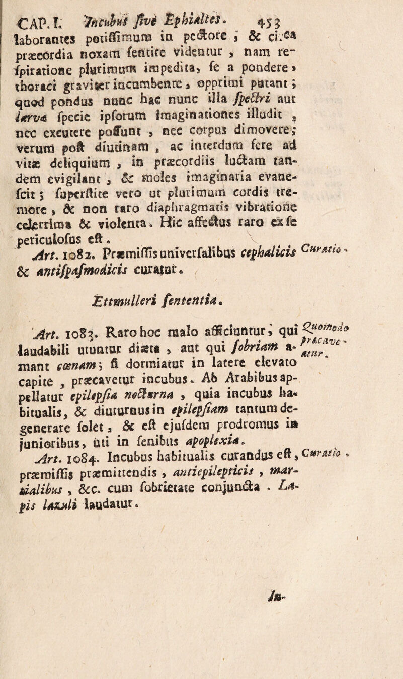 CAP. L '^ncpiys ]!vi Sphidus. ^ 45 ^ laborantes pou^tnum in pctliorc 9 6c pr^cordia noxsm fentire videntur , nam re~ fpiratioae piurimuni impeditas fe a pondere» tbortei graviteriacambencc» opprimi putant; quod pondus nnac hac nunc illa fpel^ri aut i0trv(6 fpecic ipfomm imaginationes illudit , ncc excutere pofunt » nec corpus dimovere *• verutn poft diutinam , ac interdum fere ad vit® delic]Uitini 3 in prscordiis lu^am tan¬ dem evigilant ^ 8c moles imaginaria evane- fcit 5 fuptrllite vero uc plurimum cordis tre¬ more 9 dc non raro diaphragmatis vibratione cefcrriraa 6c violenta. Hic afife^us raro exfe periculofus cft. . . r* • drt* 1082. Pf«miffis univerfalibus cephalicis dc anti/pafmodicis cura$oi% Etimullen feneentia, Art. 108?. Raro hoc raalo afficiuntur; laudabili utuntur diata , aut qui fobriam tnant eeen*r»'-, fi dormiatur in latere elevato capite , prsecavetur incubus.. Ab Arabibusap- pellatur epiUpfia neEiurna , quia incubus lia* bitualis, & diuturnus in epilepftam tantum de¬ generare folec 3 6c eft cjufdem prodromus ia junioribus, Uti in fenibiis apoplexia. Art. 1084. Incubus habitualis curandus cft 9 » prsemiffis prasmittendis > audepUepticis , nmr- dalihiis , &c. cum fobrictaie conjua<9:a . La¬ pis lazjili laudatur.