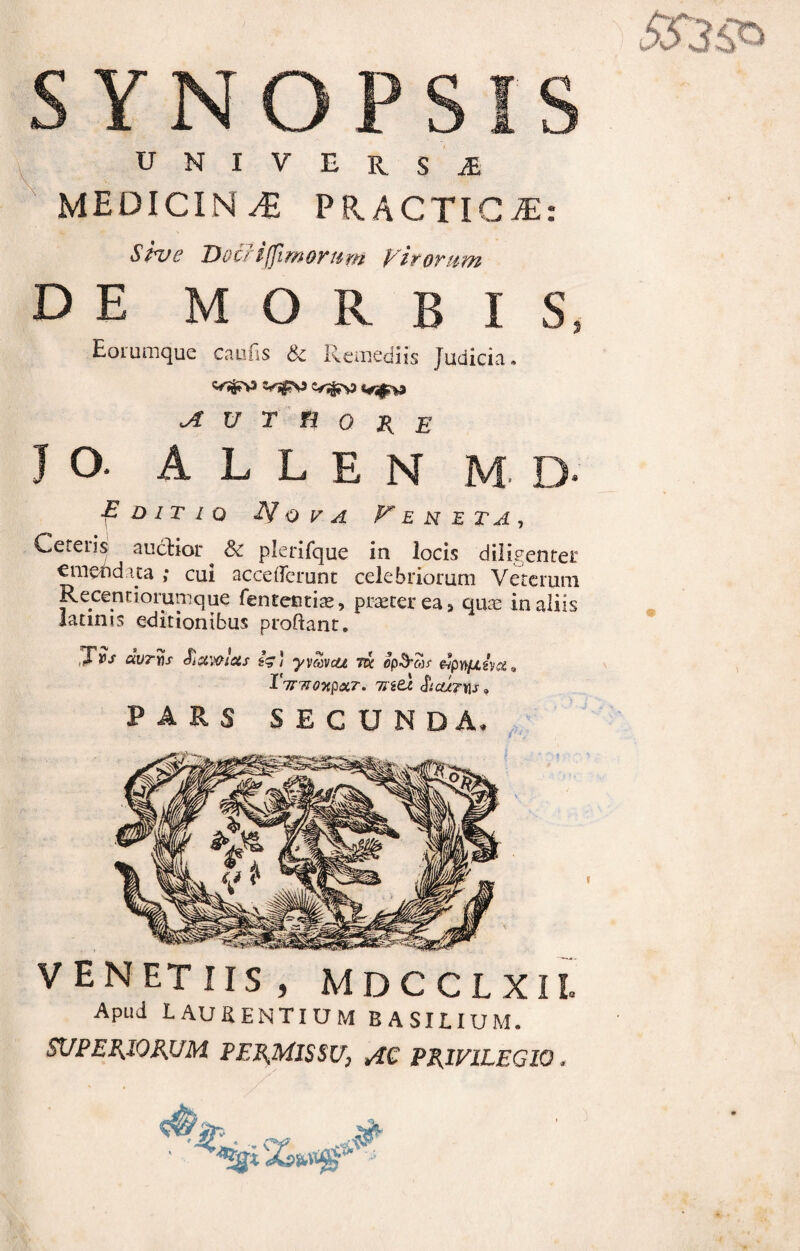 UNIVERSA MEDICINA PR.ACTIGiE: Shre Docriffimortm Virorum DE M O I S Eorumque canfis & Remediis Judicia vs^> JZ U T n O R E J O. A L L E N E H E T A , -pD/r/o Nova Ceteris auctior ^ & plerifque in locis diligenter «meftd.ua ; cui acceiTcrunt celebriorum Veterum Recenciorumque fentectiae, praeter ea a quae in aliis iatinis editionibus proflant. ^Tvs avrvs Sictwtets J yvav&e tk op&Mi e?pw/jlwu 9 I TTTIOxpcCT. 1Jitl &CUT\\S PARS SECUNDA. /X? venetus, mdcclxil Apud L au sentium basiuum.