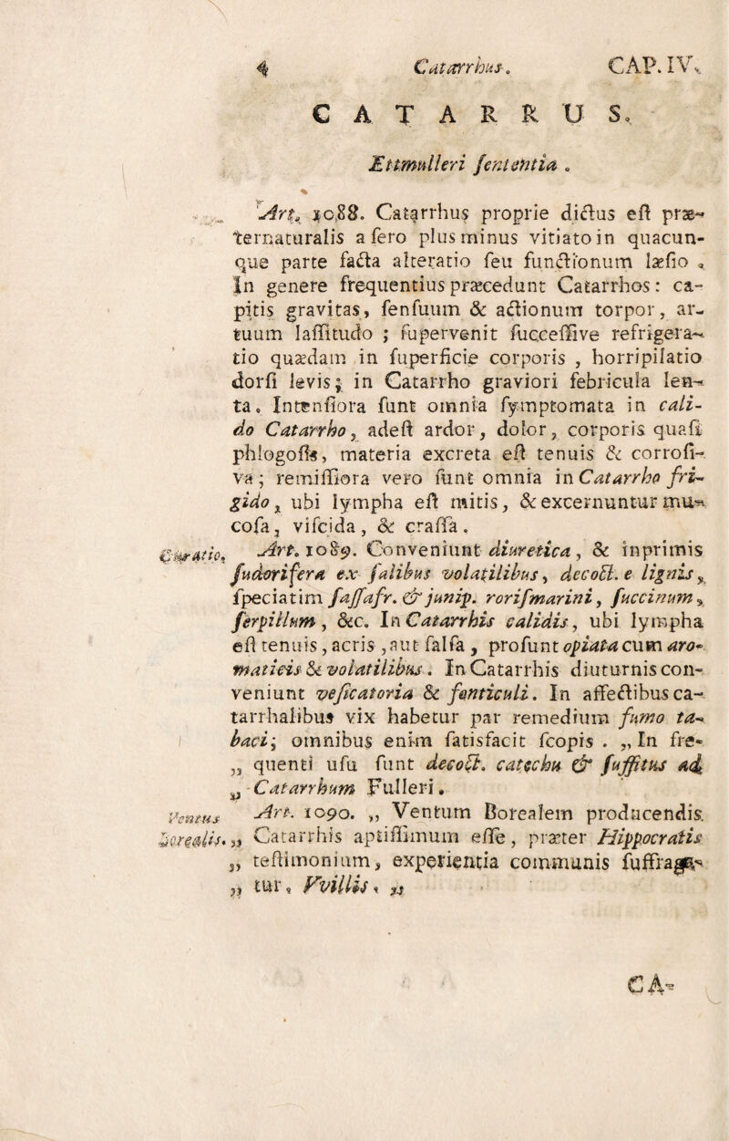 Ventus C A T A R RUS, Ettrrmlhri /ementia . % fArtlK $0,88. Caf^rrhus proprie diclus efi prae- ternaturalis a fero plus minus vitiato in quacun¬ que parte fada alteratio feu fundionum laefio « in genere frequentius praecedunt Catarrhos: ca¬ pitis gravitas, fenfuum & adionum torpor, ar¬ tuum laffitudo ; fupervenit fuccefHve refrigera-* tio quadam in fu per fi cie corporis , horripilatio dorfi levis; in Catarrho graviori febricula Ien*« ta. Intenfiora funt omnia fymptomata in cali¬ do Catarrho, adeft ardor, dolor, corporis quafi phlogoffs, materia excreta efi tenuis & corrofi- va; remiffiora vero funt omnia m Catarrho fri¬ gido % ubi lympha e fi: mitis, & excernuntur mfe cofa, vifeida, & craffa. Art. X089. Conveniunt diuretica , & in primis fudorifera ex fatibus volatilibus, decocl.e lignis y fpeciatim faffafr.& junip. rorifmarini, fuccinum% ferpi Ilum , dcca In C at arrhis calidis, ubi lympha efi tenuis, acris ,aut falfa , profunt opiata cum aro* maticis Sc volatilibus. InCatarrhis diuturnis con¬ veniunt vefecatoria Sc fonticuli. In affedibusca- tarrhalibus vix habetur par remedium fumo ta¬ baci; omnibus enim fatisfacit fcopis . „ In fre« ,3 quenti ufu funt deco£i. catechu & fujftus a<i y Catarrhum Fulleri, Art. topo. „ Ventum Borealem producendis. „ Catarrhis apUffimum efie, pmer Hippocratis n tefiimonium, experientia communis fuffrag^ „ tur, FvillU < v C A.-