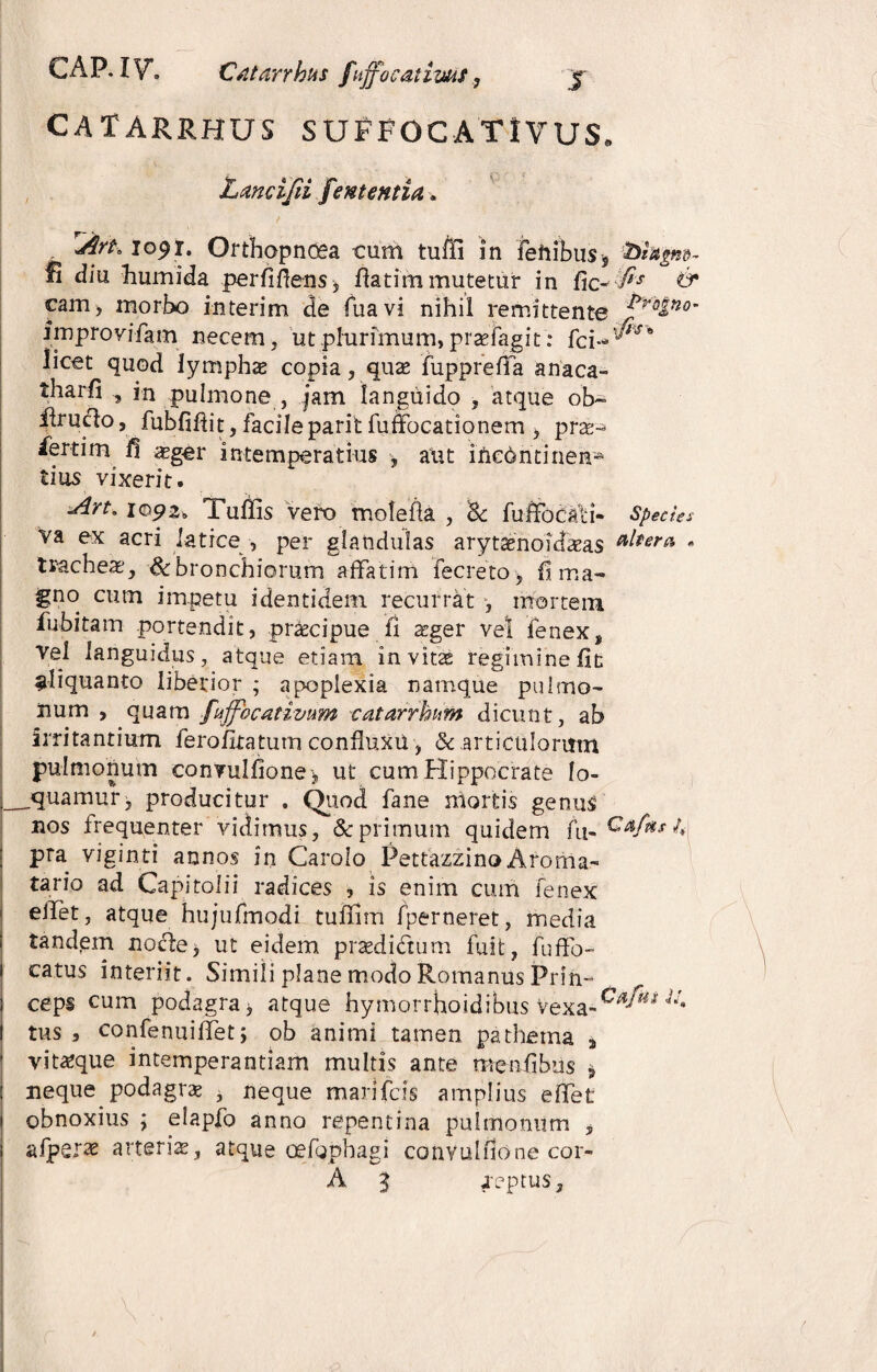 CATARRHUS SUPFOCATlVUS. Lancijii f ementia» rArt, 1091. Orthopnoea cum tuffi in fenibus* fohgm- fi diu humida perfidens, fiatim mutetur in fic-:fi's & cam> morbo in teri m de fuavi nihil remittente ^r°ino' improvifam necem, ut plurimum,praefagit: licet quod lymphae copia, quae fupprefifa anaca- tharfi , in pulmone , jam languido , atque ob~ ffruclo, fubfifiit, facileparit fufifocationem , prae- iertim fi asger intemperatius , aut incontinen¬ tius vixerit. Art* i©p2» Tufiis vero molefia , & fuffocali- Species va ex acri latice , per glandulas arytaenoidaeas • tracheae, & bronchiorum affatim fecreto, h ma¬ gno cum impetu identidem recurrat , mortem, fubitam portendit, praecipue fi aeger vel fenex, vel languidus, atque etiam invitae regimine fit ^liquanto liberior ; apoplexia namque pulmo¬ num , quam fnjfbcatimm catarrhum dicunt, ab irritantium ferofitatum confhixu, & articulorum pulmonum convulfione , ut cum Hippocrate lo- __quamur, producitur . Quod fane mortis genus nos frequenter vidimus, & primum quidem fu- 4 pra viginti annos in Carolo Pettazzino Aroma- tario ad Capitolii radices , is enim cum fenex effet, atque hujufmodi tuffim fperneret, media tandem no cie, ut eidem pr sedi dum fuit, fuffo- i catus interiit. Simili plane modo Romanus Prin- I ceps cum podagra> atque hymorrhoidibus Vexa-0^1 jJ* I tus , confenuiffet; ob animi tamen pa thema a ■ vit^que intemperantiam multis ante meafibus * : neque podagras , neque marifcis amplius effet obnoxius ; elapjfo anno repentina pulmonum „ afper^ arteria, atque oefgphagi convulfione cor- A 2 .reptus.