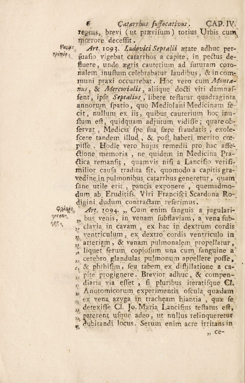 f Qa^rrMt fuff&cativus* CAP.IVb brevi ( ut prasvifum) totius Urbis cum' sp ce rore deceffit. Art. logi, LudoviciSeptalii astate adhuc per- fuafio vigebat cafarrhos a capite? in pe&us de° fluere 3 unde aegris cauterium ad futuram coro¬ nalem i nuflum celebrabatur laudibus / & incom¬ muni praxi occurrebat. Hoc vero cum Monta- ms ^ & Mercurialis 3 aliique dodH viri damnaf- fents ipfe Sept aliusJ libere teflatur quadraginta annorum fpatio, quo Mediolani Medicinam fe- citj nullum ex. iis s quibus cauterium hoc inu- flum eflj quidquam adjutum vidiiTe; quare ob- fervat , Medicis fpe fu a faspe fraudatis , exole- fcere tandem illud , & pofl haberi merito eoe- pifie o Hodie vero hujus remedii pro hac affe- Ilione memoria , ne quidem in Medicina pra- £tica remanfit , quamvis nifi a Lancifso verifi- milior caufa tradita fit, quomodo a capitis gra» vedine j_apulmonibus catarrhus generetur 3 quam fane utile erit,/ paucis exponere , quemadmo¬ dum ab. Eruditifs? Viri Francifci Scardona Ro~ diaini dudum contradam referimus. r Arto 1094» „ Cum enim fanguis a jugulari- ,, bus venis, in venam fubflaviam» a vena fub- 5, clavia in cavam 2 ex hac in dextrum cordis * ventriculum« ex dextro cordis ventriculo in s/ arteriam , & venam pulmonalem propellatur, ^ liquet ferum copiofum una cum fanguine a’ >y cerebro glandulas pulmonum appellere poffe/ /f & phthif m , feu tabem ex difljilatione a ca- pite progignere. Brevior adhuc, Sc compen- diaria via effet , {I pluribus iteratifque CE ^ Anatomicorum experimentis ofcula quadam n ex vena azyga in tracheam hiantia s quas fe ^ detexiflfe CL Jo.Maria Lanci dus teftatus eft, 4J parerent ufque adeo, ut nullus relinqueretur 1 cubitandi locus. Serum enim acre irritans in