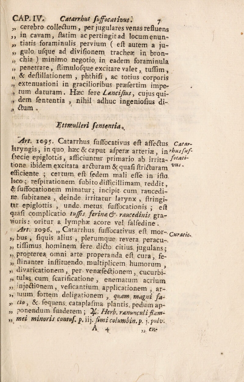 CAR IV, Catarrhus fuffocativusl j. <,» cerebro colleflum, per jugulares venas refluens j, in cavam, flatim acpertingitad locumenun- datis foraminulis pervium ( efl autem a ju~ „ gulo ufquead diviflonem trachea in bron- ii c^ia l rnitiimo negotio^ in eadem foraminula „ penetrare, flimulofque excitare valet, tuffim, „ & deflillationem , phthifi , ac totius corporis „ extenuationi in gracilioribus przefertim impe*- )9 tum daturam, Haec fere Lancifius, cujus qui- >r d-m fententia , nihil adhuc ingeniofius di» 9. Ettmulleri fententia* An*^ 1095. Catarrhus fuflfocativus efl affedus Catetr- laryngis, inquo hsc&c2put afpera? arteria, i^rhusfuf- frecie epiglottis s afficiuntur primario ab irrita^focati~ tione. ibidem excitata arduram & quafi Ariduram vus* efficiente ; certum, effi fedem mali effie in i flo! loco;, re/pirationem Tubitodifficillimam reddit, S: fuffiocationem minatur; incipit cum raucedi¬ ne, fubitanea , deinde, irritatur larynx , flringi- tur epiglottis 5 unde, metus' fuffocationis ; efl quafi complicatio tujfis ferim&. raucedinis gra¬ vioris: oritur a lymphae, acore vel falfedine* , An, xo?6: „ Catarrhus. fuflfocativus, efl mor-, ,/ie 3, bus , fiquis alius , plerumque revera peracu-* We tiffimus hominem fere dido citius, jugulans; ,, pronterea omni arte properanda efl cura, fe- « flinanter inflituendo multiplicem humorum, » divaricationem, per venaffiedionem, cucurbi- 3, tula$, cum fcarificatione , enematum acrium ,3 injedionem, veficantium, applicationem , ar~ „ tuum; fortem deligationem „ quam; magni fa- » Cl° 9 & Sequens, cataplafma plantis, pedum ap- „ ponend.umTuaderem ; If . Herb. ranunculi fi „ mei minoris contufi g, iij. fimi columbin,p. j.pulv* A 4 3j: CMr f