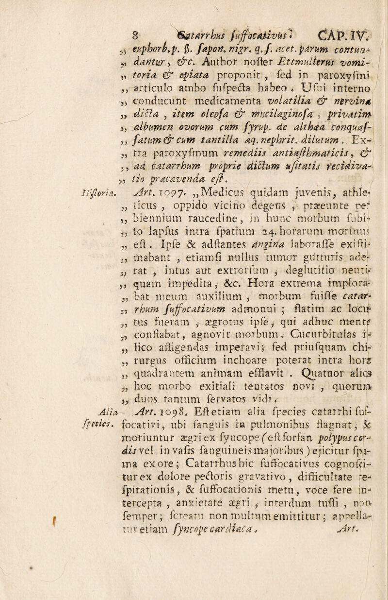 ^ euphorfo.p. $. fapon* nigr. q. f. acet, parum contun* „ dantur > &c. Author nofier JEtttnulierus vomi- „ tori a & opi at a, proponit , fed in paroxyfmi ,, articulo ambo fufpe&a habeo . Ufui interno 3) conducunt medicamenta volatilia & nervina „ di EI. a , item olepfa & mucilaginofa , privat im 3, albumen ovorum cum fyrup. de althaa conquaf- 5J fatum & cum tantilla aq. nephrit. dilutum . Ex- 3, tra paroxyfmum remediis antiafthmaticis, 0 3,‘^d eatarrhum proprie diElum ufitatis recidiva- s, tio prae avenda efl. Irfioria, Art.i097, „Medicus quidam juvenis, athle* 3, ticus , oppido vicino degens 3 prseeunte per 33 biennium raucedine, in hunc morbum fnbh 33 to lapfus intra fpatium 24. horarum mortuus „ eft . Ipfe 8c adfiantes angina Jabarafle exifffi ,3 mabaftt , etiam fi nullus tumor gutturis ade* 3; rat , intus aut extrorfum , deglutitio neuth ,, quam impedita, &c. Hora extrema implora- 3, bat meum auxilium , fnorbum fuifie catar- s, rhum fujfocativum admonui ; flatim ac locit* 33 tus fueram aegrotus ipfey qui adhuc mente' j, conflabat, agnovit morbum. Cucurbitulas i- „ lico affigendas imperavi; fed priufquam chi- „ rurgus officium inchoare poterat intra hora: 3, quadrantem animam efflavit . Quatuor alio hoc morbo exitiali tentatos novi , quonm „ duos tantum fervatos vidi . Ali a Avt. 1098, Efl etiam alia fpecies catarrhi fut- fpsues. focativi, ubi fanguis in pulmonibus flagnat, k moriuntur argri ex fyncope feflforfan polypusco^ dis vel in vafis fanguineis majoribus ) ejicitur fp.i- ma ex ore; Catarrhushic fuflfocativus cognofci- turex dolore pedoris gravativo, difficultate :e- fpirationis, 8c fuffbeationis metu, voce fere in*- tercepta , anxietate aegri , interdum tuffi , non femper; fereatu non multum emittitur; appella-* tur etiam fyncope cardiaca * Art<