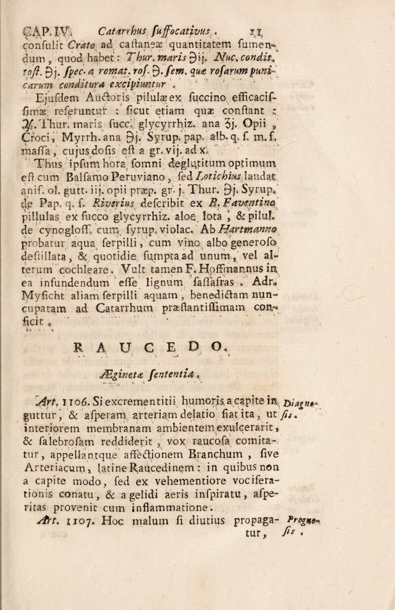 GAP. IV* Catarrhus fuffocativHs* jti. confulit Crato ad caflanese quantitatem fumen- dum „ quod habet: Tmr. 9ij. iVW. condita tofi, 9j. ^ rornat, rojf. qua rofarum puni- carum conditura excipiuntur EjufdemAucfloris pilul^ex fuccino efflcacif- fitnas,’ ref^runtuf : flcut etiam quae conflant s. Thuri maris fucc, glycyrrhiz. ana 5j. Opii , Crocis Myrrh.ana 9j. Syrup.pap» a!b.qDf. m.E rnafla, cujus dofis efl a gr°vij. adx; Thus ipfum hora fomni deglutitum optimum efl cum Ealfamo Peruviano, fed Loticiow\mfa% anifl oh gutt. iij. opii prsep. gr- j. Thur. 9j, Syrup, cie Pap.*q, f. Riverius defcribit ex B.Favcntina * * .J . -v' /' -T s -j.' .3“ # .i' piliulas ex fucco glycyrrhiz. aloe, lota , S^piIuL de cynoglofT, cum fyrup. violae. AbHartmanno probatur aqua ferpilii, cum vino albo generofo deflillata, Sc quotidie fumpta ad unum % vel a!« terum cochleare / Vult tamen F. Hpfftnannus in ea infundendum e fle lignum faflafras » Adr„ Myficht aliam ferpilii aquam , benedittam nun¬ cupatam ad Catarrhum praflantiflimam coiv* fle it o '■ '  ‘ .V RAUCEDO. . . .1 .i -a - • » J&gineta fententia „ Artf I io6. Si excrementitii humoris, a capite in biagu»* guttur, & afperam arteriam delatio flat ita, ut fis» interiorem membranam ambientemexulcerarit 9 ... ... •( \ V Se falebrofam reddiderit vox raucofa comita¬ tur , appellantque afle&ionem Branchum , five Arteriacum,, lati ne Raucedinem in quibus non a capite modo, fed ex vehementiore vocifera¬ tionis conatu, & a gelidi aeris infpiratu, afpe- ritas provenit cum inflammatione. Art. no?. Hoc malum fl diutius propaga- Progne- tur, fi* »