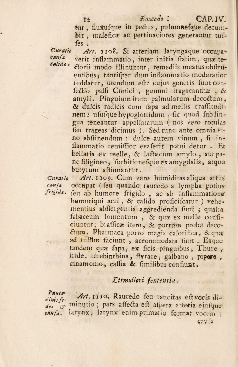 hir, fluxufque in pectus, pulmottefque decum- Ibit, malefica? ac pertinaciores generantur tuf- fes * Curatio Art. 1108. Si arteriam laryngaque'occupa- €AUf& verit inflammatio, inter initia flatim, qua? tej- eat a» ^orjj mocjQ illinuntur, remediis meatusobflru- entibus$ tantifper dum inflammatio moderatior reddatur, utendum efh* cujus generis funtcon- fedio paffi Cretici , gummi tragacanthae , £k amyli. Pinguium item palmularum decoflum i & dulcis radicis cum fapa ad mellis craffitudi- nem: ufufquehypoglottidum , fic quod fublin¬ gua teneantur appellatarum ( nos vero rotulas feu trageas dicimus ). Sed tunc ante omnia vi¬ no abftinendum : dulce autem vinum , fi in¬ flammatio remiffior evaferit potui detur . Et bellaria ex meile, 8c lacie cum amylo, aut pa¬ ne filigineo, forbitionefque ex amygdalis > atque butyrum affumantur. Curatio Art.noy. Cum vero humiditas aliqua artus cauJa occupat ( feu quando' raucedo a lympha potius frigid&% feu ab humore frigido , ac ab inflammatione humoriqui acri , & calido proficifcatur ) vehe-* mentius abftergentia aggredienda funt ; qualia fabaceum lomentum , & qua? ex meile confi¬ ciuntur; brafficaB item, & porrum probe deco¬ rum . Pha rtnaca porro magis calorifica, &quat ad tuffim faciunt , accommodata funt . Eaque tandem quas fapa, ex ficis pinguibus, Thure y iride, terebinthina, flyrace, galbano , pipare , cinamomo, caffia & fiinilibus confiunt. Ettmulleri fententia. Jinisfe* Raucedo feu raucitas efl vocis di- des er minutio ; pars affefta efl afpera artetia ejufque s*ufa„ larynx; larynx enim primario format vocem caufa