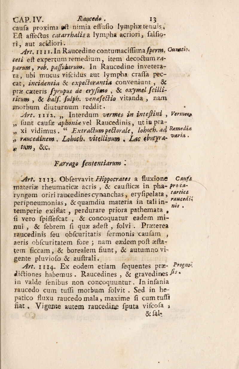 CAP.IV. Recede] ii caufa proxima nimia effufio lymphas tenuis, EA affeftus catarrhalis a lympha acriori, falfio- n, aut acidiori. Art, 1111. In Raucedine contumacifTima fperm, Gumtk* ceti e A expertum remedium, item deco&um rar parum, rob. paffatorum. In Raucedine invetera¬ ta, ubi mucus rifcidus aut lympha crafla pec¬ cat, incidentia & expeclorantia conveniunt , 8c pras ceteris fyrupits de eryfitno , dc oxymtl fcilli- ticum , dc balf. fulph. venffcdlio vitanda , nam morbum diuturnum reddit. Art. iii2. „ Interdum vermes in intefimi , Verme*& „ funt eaufas aphonia vel Raucedinis, utiapra- M xi vidimus. “ Extrarium periorale, lohoch. ad Remedia, „ raucedinem, Lohoch* vitclligum • tbutyra- • raucedi4 » Farrago fent en tiaram l Art* ii 13. ObfervavitHippocrates a fluxione Cml^ mate rite rheumaticae acris , & cauflicas in pha- pro ca,- ryngem oriri raucedines cynanchas, erylipelata, peripneumonias s &quamdiu materia in tali in¬ temperie ex i flat , perdurare priora pathemata 8 fi vero fpiffefcat , & concoquatur eadem mi¬ nui , & febrem fi quae adeft , folvi . Praeterea raucedinis feu obfcuritatis fermonis caufarn , aeris obfcuritatem fore ) nam eaedem poft affia- tem ficcam, & borealem fiunt, dc autumno vi¬ gente pluviofo. dc audrali. Art. 1114. Ex eodem etiam fequentes pras- iifliones habemus. Raucedines , dc gravedinesIls in valde fenibus non concoquuntur. Ininfania raucedo cum tuffi morbum folvit . Sed in he¬ fiat » Vigente autem raucedinn fputa vifcofa * Vrogn^