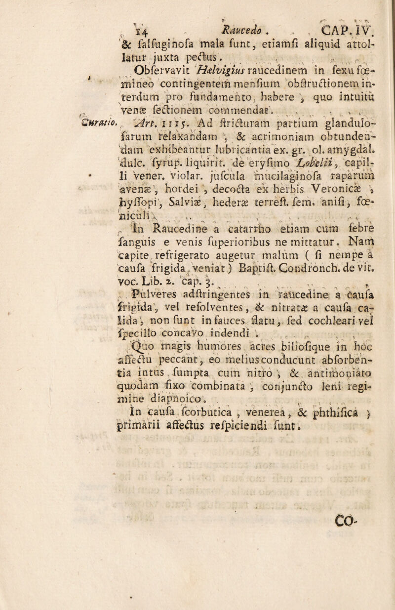 Ruratio. ? 14 - fiaucedo . .. , CAP. IV. kk faifuginofa mala funt, etiamfi aliquid attol¬ latur, juxta peflus. Obfervavit Hdvigius raucedinem in fexufoe- rnineo contingentem menfium 'obfiru&ionem in¬ terdum pro fundamento, habere \ quo intuitu yens feci io nem commendat'» . • . t Art. i r 15» Ad firicturam partium glandulo- farum relaxandam \ & acrimoniam obtunden¬ dam exhibeantur lubricantia ex. gr. ol. amygdal. dulc. fyrup. liquirit. de eryfnno Lofalii, capil¬ li Verier*/violar. jufcula mucilaginofa raparum avens 5 hordei , decofla ek herbis Veronics » hyfTopi, Salvis, hederas terrefi. fem. anili, fce- BiculiX • „ , . , **. t »■* ?■> •*■>. > ff ■ ^ *• * _ - „ In Raucedine a catarrho etiam cum febre f fanguis e venis fuperioribus ne mittatur. Nam capite refrigerato augetur malum ( (i nempe a caufa frigida veniat) Baptifi Condronch. de vit. yoc. Lib. 2. cap. ^ _ x, _ _ t Pulveres adfiringentes in raucedine a caufa frigida, vel refolventes, ik nitrats a caufa ca¬ lida, non funt in fauces datu, fed cochleari vel fpeciilo concavo indendi . . ,, ■. , ,jQuo rnagis humores acres biliofique in hoc affectu peccant, eo melius conducunt abforben- tia intus fumpta cum nitro , & antimooiato quodam fixo combinata , conjundto leni regi¬ mine diapnoicot In caufa fcorbutica , venerea, 6c phthifica ) primarii affeftus refpkiendi funt.