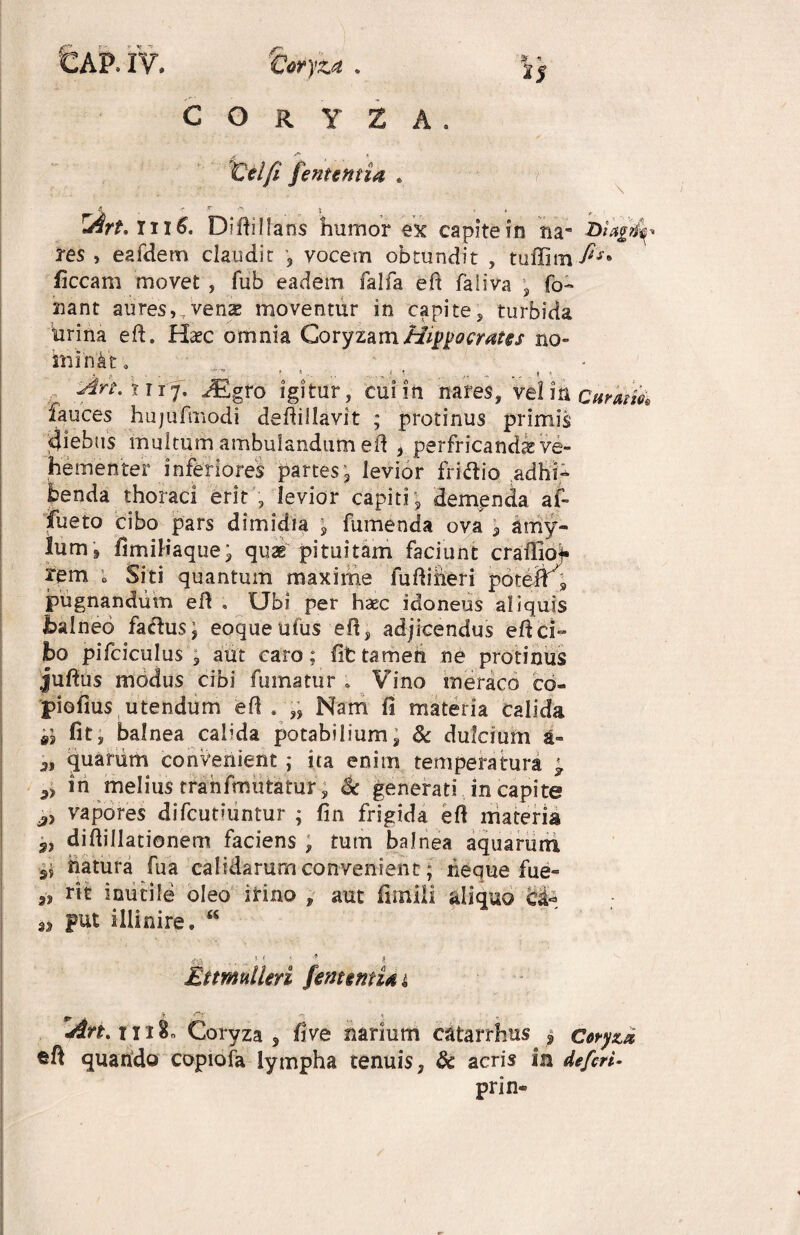 CORYZA. Celft [ementia . fi i 1$ \ < T ■> ' J ■) » ^ Iil6. Diftilfans humor ex capite in na- biagfy res , eafdem claudit , vocem obtundit , tuffim fis* ficcam movet , fub eadem falfa eft faiiva , To¬ nant aures,.venas moventur in capite, turbida hrina eft. Haec omnia Coryzam Hippocrates no¬ minat . • . « , __ . ■*. t «... ... i * ..... » < Art. 11 tf. M gro igitur, cui in nares, vel ia cumfa fauces hujufmodi deftillavit ; protinus primis «jiebas multum ambulandum eft , perfricandae ve¬ hementer inferiores partes3 levior fri<ftio adhfc benda thoraci erit , levior capiti; demenda af- ifiieto cibo pars dimidia ; fumenda ova amy¬ lum 9 fimifiaque; quae pituitam faciunt craffio^ rem ; Siti quantum maxime fuftiheri poteff} pugnandum eft . Ubi per haec idoneus aliquis balneo facftus; eoqueufus eft, adjicendus eftci- bo pifciculus 3 aut caro; fit tamen ne protinus juftus modus cibi fumatur . Vino meraco co- piofius utendum eft . „ Nam fi materia calida ii fit, balnea calida potabilium, & dulcium a- 3, quarum convenient ; ita enim temperatura ; in melius trahfmutatur, & generati in capite j> vapores difcutiuntur ; fin frigida eft materis 9, diftillationem faciens , tum balnea aquarum ss hatura fua calidarum convenient; neque fue- „ rtt inutile oleo irino , put illinire. “ aut funiii aliquo c& I BtmulUri fenuntU i An. riiBn Coryza, five narium catarrhus , Coryza ©ft quando cupiofa lympha tenuis, & acris in defieri* prin®