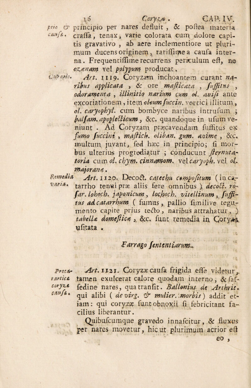 \f> Oryz,* . CAR IV. pth & principio per nares defluit , Sc poftea materia craflfa, tenax, varie colorata eum, dolore capi¬ tis gravativo , ab aere inclementiore ut pluri¬ mum ducens originem s rariflimea caufa inter¬ na. FrequentiiTnne recurrens periculum efl, ne cz>anam vel polypum producat, Ctfrafiio. Art, ii 19. Coryzam inchoantem curant »4- ribus applicata , 6c ore mafiicata , fuffitns 3 odoramenta , illinitiq narium cum d. an i fi ante excoriationem , item d-eumfuccin. vertici illitum , oL caryophyl. cum bombyce naribus intrufum ; fyalfam. apoflefiticum, &c, quandoque in ufum ve¬ niunt . Ad Coryzam praecavendam fuffitus ex fumo fuccini , maflich. oliban. gum. anime , dcc, multum juvant, fed haec in principio; fi mor¬ bus ulterius progrediatur ; conducunt fiernutar toria cum oL chyw. cinnamom» vel caryoph. vel o(. major ana. Remedia Art.1120... DecofL c at echu compofitum (i n ca,- V#**** tarrho tenui prae aliis fere omnibus \ decoFt. ro* far. lohoch. japonicum, locfoch, vitellinum % fuffi¬ tus ad catarrhum ( fumus, pallio fimilive tegu¬ mento capite prius tecto, naribus attrahatur, ) tabdU domeflica 3, &x, funt remedia in. Gory^ yfijtata • Farrago fentsatiarim.*. proca- Art.ilu. Coryzae caufa frigida eflfe videtur 9 tartic& t&men exulcerat calore quodam interno, & faf- coryci fedine nares, quatranfit. Ball&nius de Arthrit« cctujA e qUj ajj^j ( devirg. & mulier, imorbis) addit et¬ iam: qui coryzae funt obnoxii (I febricitant fa¬ cilius liberantur. Quibufcumque gravedo innafcitur, & fluxus per nares movetur, hic ut plurimum acrior efl