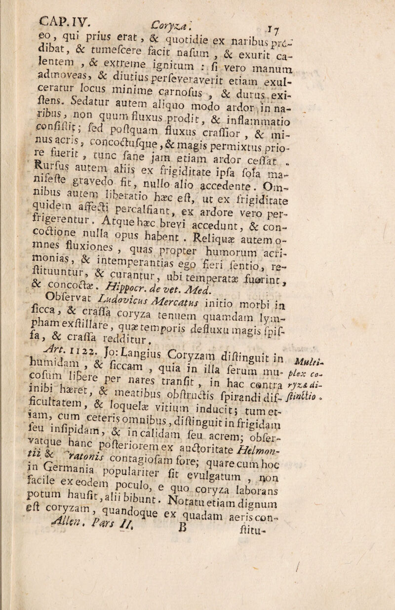 eo qui prius erat, & quotidie ex naribus prt- d.bat, & tumefcere facit nafutn , & exurit ca- ;®,ntem ’ & e!«fe«ie ignitum : fi vero manum admoveas, & diutiusperfeveraverit etiam exul- flenT'wC!iS m,n,me carnoPus , & durus,exi- flens. Sedatur autem aliquo modo ardor in na- ■Tibus ^ non quam fluxus nrnrltt- Rs ronfiPrir ■ r/ n J frociI t > & inflammatio • F’ ^ po Aquam fluxus craflior , & mi- re\ner\r * 5 & ma§is P*™ixtus prio- » r ? cilnc iane jaiB etiam ardor ce/Fat 28f TS f “ ***«<• ipf< w. m,- _:lM s sveto fit, nullo alio accedente. Oin- £f aUte/\!,ix'r:!t''° tec eft> ex frigiditate parcalfiant, ex ardore vero per- fnge,enmr Atqueh*c brevi accedunt, & con- m . o® nu a °PUS habent . Reliqua: autem o- ^oniaf X°nef ’ qUaS prQptel' humorum acri- fiim, nf’ & !ntemperantias ego fieri fentio, re- & concoVa:5i/S'rantUI/5 ut>1 temperatae fqariot, ' ntr ' TilW°cr- de W. Med. firr» L*dovUus Mereat», initio morbi in vhamrffim C01TZa tenuem quamdam lym- phamexftillare, quas temporis defluxu magis Lf- hu^m*&J£riCOt^ diflinguit in Multl. cofnm liBere per nares Iranfir ' plex co' inibi h*-rPr « 8rfS tra,n ■ > ln hac cantra ryztdi- firu tatem £ ,n,eat,,bus.PPitandi dif- MU° - S\nZCerl °-nnite ’ 4iftin§uit frigidai eu innpidam, & in calidam feu acrem; obfer- «i &U£ >lnC Poftenorem e>f auctoritate Helmon- in Germa^r ^T8'0^ forei fl^recumhoc facile exeodem°5oculoelefit eVUlgatu,n » potum haufit- oI-l-l J e ^uo coryza laborans S cmvzam n 1 ;bUnt' Notatu etiam dignum •XT/Sf rd“ «*«- /