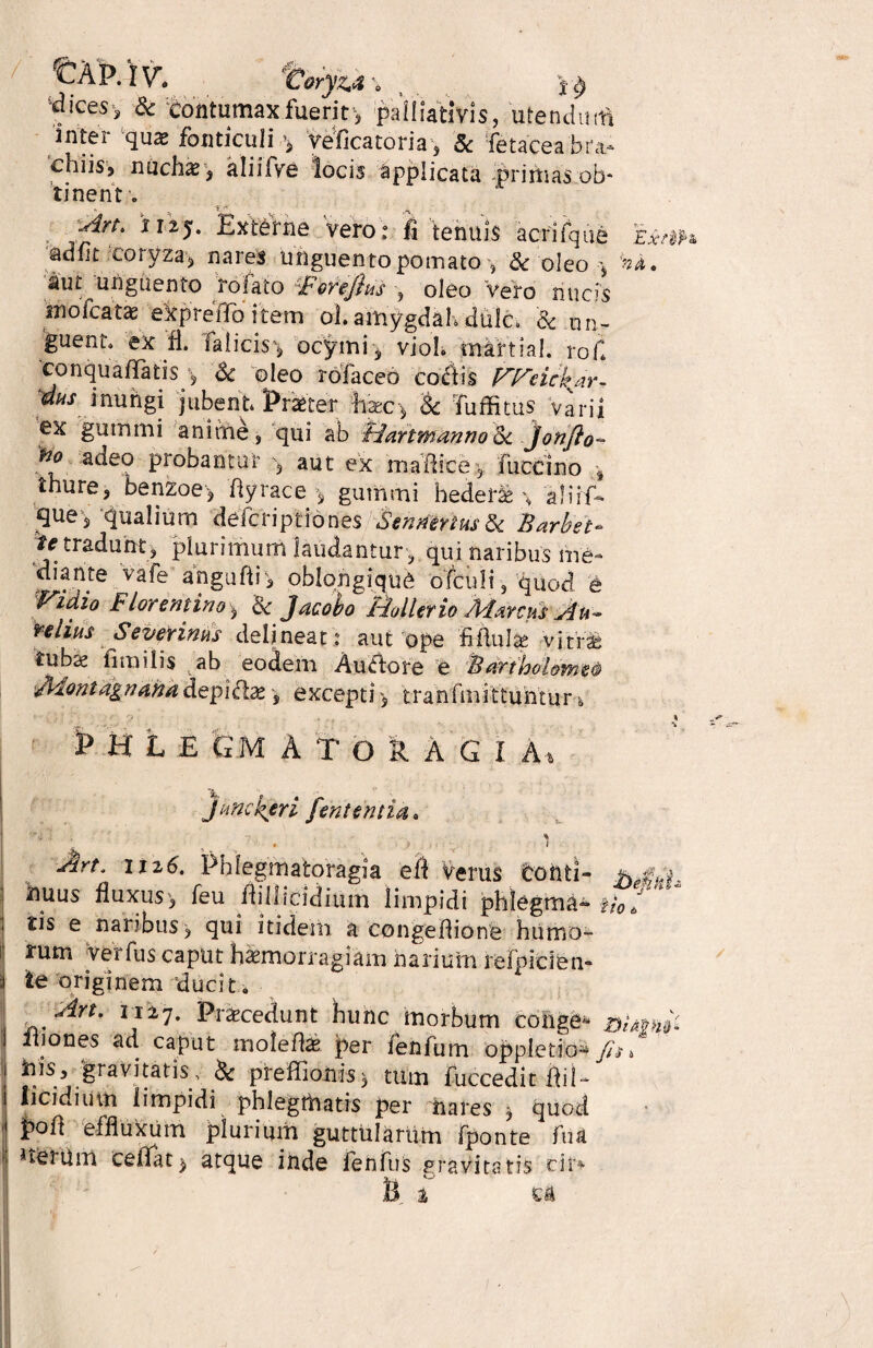 / tXP.lv. mj**; , ty 'dices-, & contumax fuerit , pailiativis, utendum inter qua» fonticuli ^ ve fica tori a, 8c fetacea bra¬ chiis, nuch#, kliiTve locis applicata .primas ob¬ tinent o Art. 1125. Externe vero: ii tenuis acrifque adfit coryza, nares unguento pomato-, 8c oleo ^ aut unguento rofato Forejhs oleo Vero nucis mofcatae ekpre flo item ol amygdah dulc* & un¬ guent» ex fi. ialicis', ocymi, vioh martial. roC conquaflatis y, Sc oleo rofaceo c ociis l^f^eicpar¬ dus inungi jubent Praeter fec> & Tuffitus ‘varii ex gummi anime, qui ab Bartmanno <k jonfio- adeo probantur '5 aut ex madi ce , fuccino , thure, benzoe> flyrace ^ gummi hedera % aJirf* que, qualium defcriptidnes Sentimus & Barbe e* ^e tradunt, plurimum laudantur , qui naribus me¬ diante vafe anguflr, oblongique ofculi, quoci e Vidio Florentino> &c Jacobo Buller io Marcus Au¬ relius Severinus delineat: aut ope fiflulae vitra; tubae fimilis ab eodem Au<flore e Bartbolome® Montagnanadepi<fte, excepti^ tranfmittuntur& f H L E GM A T O R A G i A, ha. Junckeri feni entia. ' ' 4 ... , 1 Art, ii26. Phlegmatoragia efl Verus toflfcl- hAA nuus fluxus', feu flillicidium limpidi phlegma^* fio i tis e naribus, qui itidem a congeflione humo- rum verfus caput haemorragiam narium refpiden- ie originem ducit. ^An' ii i 7. Praecedunt hunc morbum cohge* DUshf 211 o nes ad caput irioledae per fenfum oppletio* fis, his, 'gravitatis, & preffionis, tum fuccedit flil- licidium limpidi phlegmatis per nares * quod pod effluxum plurium guttularum fponte fu a I *terum ce flat$ atque inde fenfus gravitatis cii> U % cn