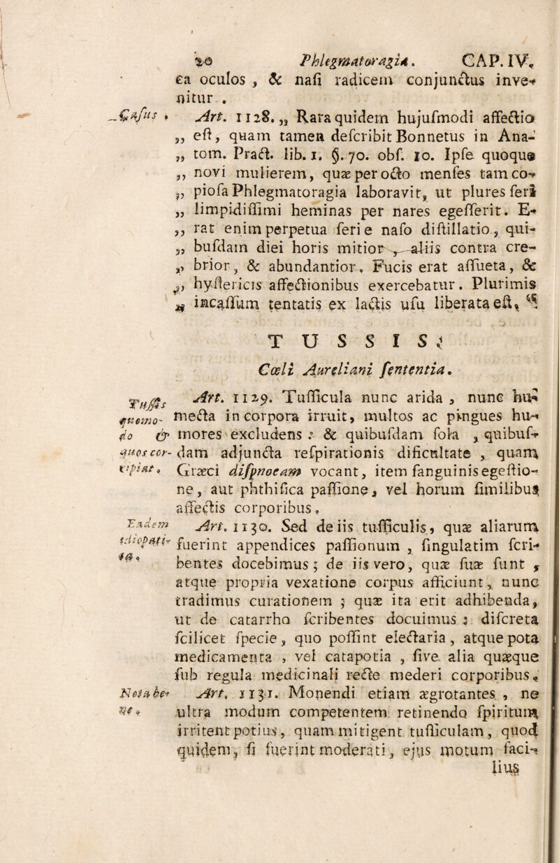 „Q%fus , Taffis ftnemo- do & yuos cor- vpifit» Undem tdiop&ti? 4  'f/fy 0 N oie* be* §> %o Fhlegmatoragid. CAP. I V; ea oculos , & nafi radicem conjunctus inve* nitur . Art. 1128. „ Rara quidem hujufmodi affe&io 35 eft, quam tamen defcribit Ronnetus in Ana- s, tom. PraCh lib. 1. §.70. obf. io. Ipfe quoque 3, novi mulierem, quas peroro menfes tamccw p piofa Phlegmatoragia laboravit, ut plures feri „ limpidiffimi heminas per nares egefferit. E-* ,5 tat enim perpetua feri e nafo diffillatio, qui- 3, bufdam diei horis mitior ^-aliis contra cre- s> brior, & abundantior. Fucis erat affueta, 8c hyflericis affectionibus exercebatur. Plurimis # mcgffium lentatis ex laCtis ufu liberata eft, ^ TUSSI S * Cedi Aureliani fententia. Art. 1129. Tufficula nunc arida 3 nunc hx£ meCta incorpora irruit, multos ac pingues hm* mores excludens :• & qui bufdam foha , quibufc dam adjuti Cia refpirationis dificnltate quarta Graeci difpnoeam vocant, item fanguinisegeftio- ne, aut phthifca paffione, vel horum fimilibus afferiis corporibus, Art, 1130. Sed de iis tufEculis, qux aliarum fuerint appendices paffionum , fmgulatim feri- bentes docebimus; de iis vero, qua; fuae funt , atque propria vexatione corpus afficiunt * nunc tradimus curationem 5 quse ita erit adhibenda, ut de catarrho feribentes docuimus : difereta fciiicet fpecie, quo poffint eieClaria, atque pota medicamenta > vel catapotia , live alia quteque fub regula medicinali reCte mederi corporibus, Art, 031. Monendi etiam aegrotantes, , ne ultra modum competentem retinendo fpiritum irritent potius, quam mitigent tufficulam, quod quidem , fi fuerint moderati, ejus motum faci-? lius