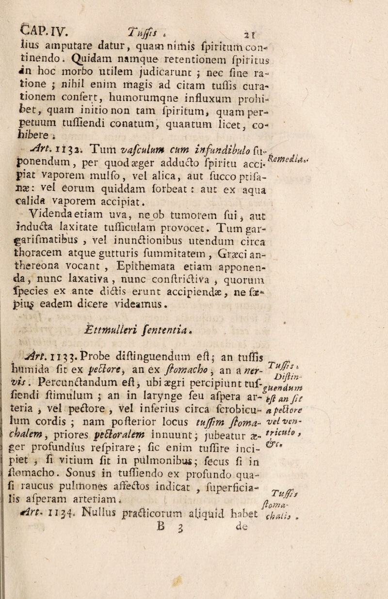 lius amputare datur, quamnirhis fpimurhcon¬ tinendo . Quidam namque- retentionem fpiritus in hoc inorbo utilem judicarunt ; nec fine ra¬ tione ; nihil enim magis ad citam tuffis cura¬ tionem confert, humorumqne influxum prohi¬ bet, quam initio non tam fpiritum, quam per¬ petuum tuffiendi conatum, quantum licet, co¬ hibere i slrt. ii^3» Tum vafculum cum in fundibulo fu- ponendum, per quoda^ger adducto fpiritu acci* ^ piat vaporem mulfo, vel alica, aut fuccoptifa- nx: vel eorum quiddam forbeat : aut ex aqua calida vaporem accipiat. Videnda etiam uva, ne ob tumorem fui $ aut inducla laxitate tudiculam provocet. Tumgar- garifmatibus , vel inundionibus utendum circa thoracem atque gutturis fummitatem , Grtecian- thereona vocant , Epithemata etiam apponen¬ da, nunc laxativa , nunc conftridiva , quorum fpecies ex ante didis erunt accipienda, ne fts* piu$ eadem dicere videamus. ».. j, ♦ Ettmulleri fenttntia» Art.ii^.Vrobe diflinguendum efl; an tuflis iiumida fit ex yettore, an ex fiomacho y an a ner- vis. Percundandum efl, ubitegri percipiunt tuf- fiendi dimulum ; an in larynge feu afpera ar-tftanfie teria , vel pedore, vel inferius circa fcrobicu- a petlore lum cordis ; nam pcflerior locus tujfrm ftoma- velvcn- chalem, priores yeElorahm innuunt ; jubeatur trttufa, ger profundius refpirare; fic enim tufifire inci- piet , fi vitium fit in pulmonibus; fecus fi in domacho. Sonus in tuffiendo ex profundo qua- fi raucus pulmones affedos indicat , fuperficia- lis afperam arteriam a 1134» Nullus pradicorum aliquid habet B Z de Tu£h ftoMa-