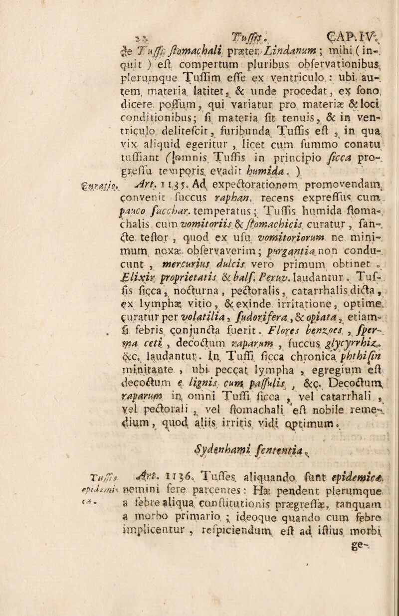 / Tum §e Tujf); fiymachdi, praeter,-Lindamm.mihi (in- quit ) efi compertum pluribus obfervationibus^ plerumque Tuffim effie ex ventriculo.: ubi au-, tem, materia latitet, & unde procedat, ex fono. dicere poHum , qui variatur pro materiae dc loci conditionibus; fi materia fit tenuis, & in ven¬ triculo delitefcit, furibunda Tuffis efi , in qua vix aliquid egeritur , licet cum fummo conatu tu (fiant ([omnis, Tuffis in principio ficca pro-, greffiu temporis evadit humida* ) 1 expe^orationem promovendam, convenit fuccus raphan. recens exprefifus cum pauco facchar. temperatus; Tuffis humida ftoma-. chalis cum vomitoriis,§cfiomachicis, curatur 5 fan~ d.e te flor 5 quod ex ufu vomitoriorum ne mini¬ mum, nox», obfervaverim; purgantia non condu¬ cunt 3 mercurius, dulcis vero primum obtinet „ Elixir proprietatis tkbalf Peruv. laudantur.» Tuf¬ fis fiqca, nodhirna , peroralis ? catarrhalis.dicta, lymphae, vitio, & exinde, irritatione, optime, juratur per volatilia, fudorifera^dt optata, etiam- . fi febris qonjunda fuerit 0 Flores benz^oes^ 5 fper ma ceti , decorum raparum , fuccus. glycyrrhi^ $:c, laudantur . In, Tuffi ficca chronica phthiftn minitante , ubi pecqat lympha > egregium efi decorum e lignis, cum. paffulis } 6<c«, Deco<fiun\ raparum itj, omni Tuffi. ficca , vel catarrhali , yel pedorali , vel fiomachali efi nobile reme¬ dium, quod aliis irritis vidi optimum. Syd&nhami fententia Tu/Iis. Ayt* 1i Tufies, aliquando, fiint epidemici eptdemk nemini Iere parcentes: Hae pendent plerumque <*’ a febrealiqua co.nftuutio.nis praegrefik, tamquam a morbo primario * ideoque quando cum febre implicantur , refpiciendum efi ad ifiius morbf