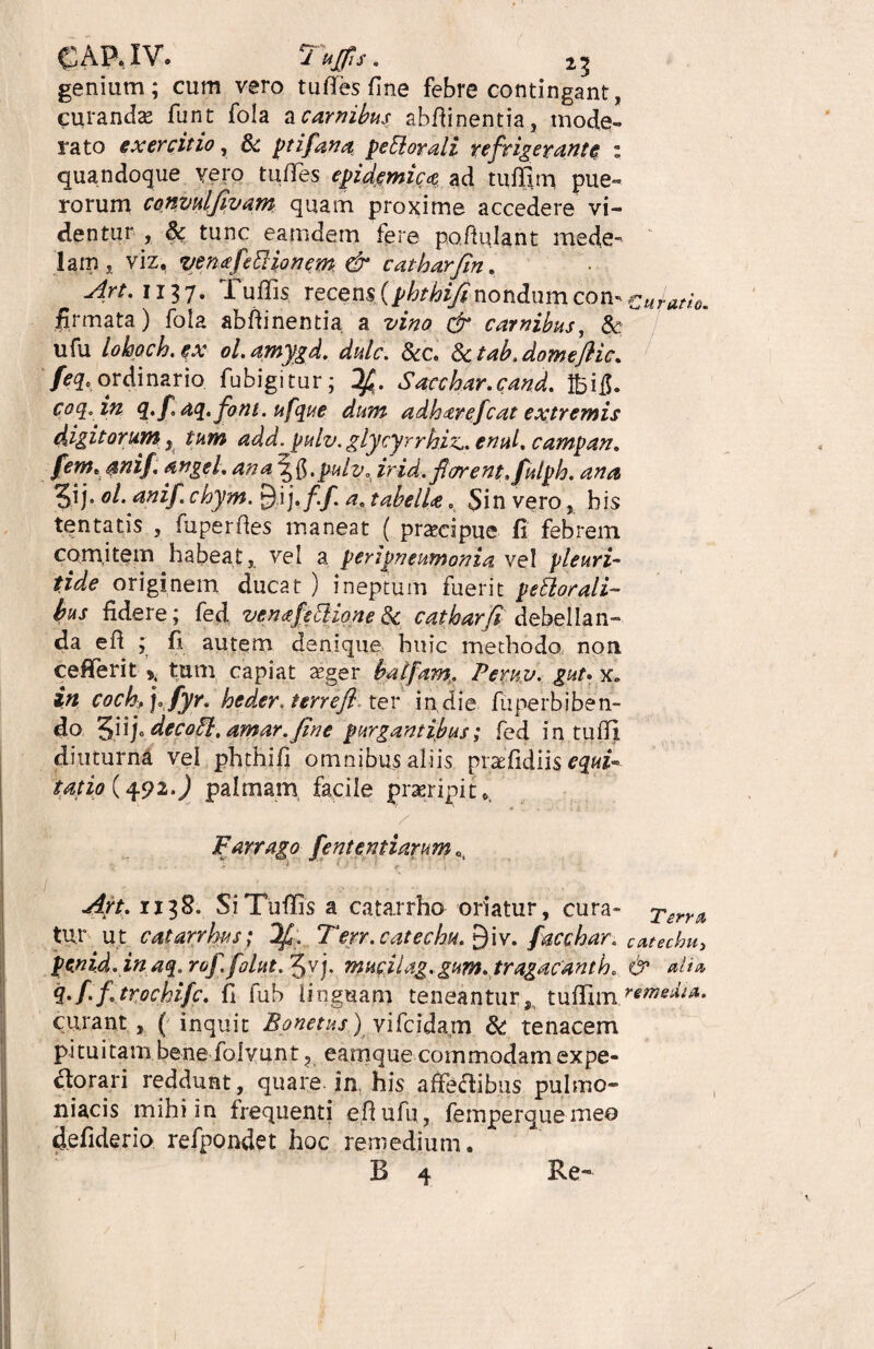 genium; cum vero tu fies fine febre contingant, curanda* funt fola a carnibus abfiinentia, mode¬ rato exercitio, & ptifana pe51 orali refrigerante : quandoque vero tufifes epidemica ad tufilrn pue¬ rorum convulfivam quam proxime accedere vi¬ dentur , 8c tunc eamdem fere pofiulant mede¬ lam, viz, venafeftionem & catharfin. Art. 1137- Tuffis recens (phthifinondum con- curano. firmata) fola abfiinentia a vino tfr carnibus, & ufu lohoch. ex ol.amygd. dulc. &c. §ctab,domeftic. ordinario, fubigitur; Ifi. Sacchar.cand. feifl. coq. in 4./ aq.foni. ufque dum adh^refcat extremis digitorum, tum add. pulv,glycyrrhvc.enul, campan, fem.anif. an gei, ana \f,pulv* irid, flarent, fulph. ana ol. anif.chym. £)ij. f.f. a. tabelU . Sin vero, bis tentatis , fuperfies maneat ( praecipue fi febrem comitem habeat, vel a peripneumonia vel pleuri- /zVe originem ducat ) ineptum fuerit perorali¬ bus fidere; fed venafetlione 3c catharfi debellan¬ da efi ; fi autem denique huic methodo non cefiferit >, tum capiat teger balfam,. Pemv. gut» x„ in cochpj,fyr, heder. terre fi ter in die fuperbiben¬ do. 5iip_decoft.amar.Jine purgantibus; fed in tufil diuturni vel phthifi omnibus aliis praefidiis^M-- tat io (492.) palmam facile praeripi10, Farrago fententiarum Art, 1138. Si Tuffis a catarrho oriatur, cura» Terra tur ut catarrhus; If , Ferr.catechu.^W. facchar, catechu, penidoinaq.rof.folut.^vj. muciUg, gum. tragacanth, & ali» q.f.ftrochifc, fi fub linguam teneantur,, tuffi.m.™»*^** curant, ( inquit Bonetus)yifeidam & tenacem pituitam bene folvunt ? eamque commodam expe¬ ctorari reddunt, quare in his affectibus pulmo- niacis mihi in frequenti efi ufu, femperquemeo defiderio refpondet hoc remedium. B 4 Re-