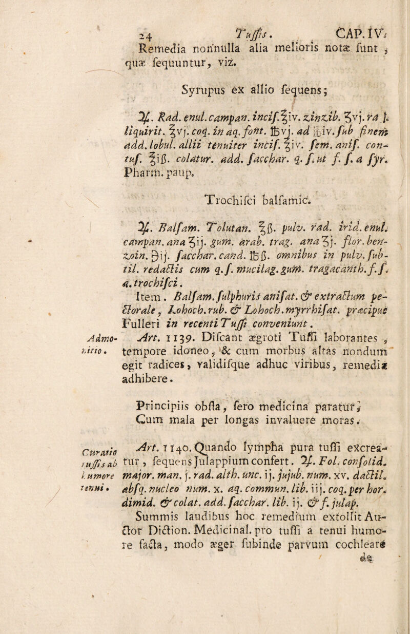 Remedia nonnulla alia melioris not& funt , quae fequuntur, viz. Syrupus ex allio fequens; f t q Rad. emit, campan. incif.Tpv. zxntxb. 5vj. ra /. liquirit. \v).co({.inaq.fioiit. 25 vj. fiiv.fub finem add. lobul. allii tenuiter incif. SiVC fem. anif, con~ tuf. ^i$. colatur, add. facchar. q.fi.ut f. f.a fyr« Pha rm. paup. Trochi Ici balfamic. Ifi. Balfiam. Tolutari. \§. puiv. rad. irid.enuL campan, ana^fi\\. gum. arab. trag. ana 3j. filor.ben- Z.oin.$ ij. f acebar, cand. 25 #• omnibus in pulv.fub- til. redattis cum q.fi mucilag. gum. tragacanth.fi f1 a. trochifci. Item. Balfam.fulphuris ani f at. & extraBum pe- EI orale , Lohoch. rub. & Lohoch. myrrhifat. pracipue Fulieri in recentiTuffi conveniunt. Admo- a4rt. 1139. Difcant aegroti Tuffi laborantes , hitio. tempore idoneo, <& cum morbus altas nondum egit radicesj validifque adhuc viribus, remedia adhibere. Principiis obfla, fero medicina paratur* Cum mala per longas invaluere moras. i. umo^e tsnni • cubatio 1140. Quando lympha pura tufli eXcrea- uijfisab tur , fequens Julappium confert. %. Fol. confolid» >- major, man. j. rad. alth. unc. i j. jujub. num. xv. daBih abfq. nucleo num. x. aq. commun. lib. ii j. coq.pcr hor. dimid. & colat, add. facchar. lib. ij. & f.julap. Summis laudibus hoc remedium extollit An¬ clor Di&ion. Medicina!, pro tufli a tenui humo¬ re facta, modo seger fubinde parvum cochlear®