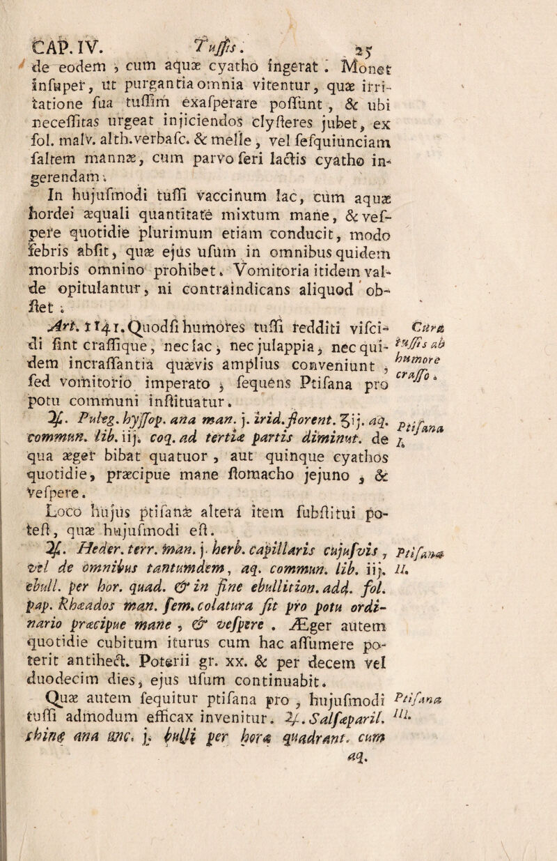 CAP.IV. tufis. ' ^ de eodem , cum aquae cyatho ingerat . Monet Inf«pet, ut purgantia omnia vitentur, quae irri¬ tatione fua tuffim exafperare poffunt , 8c ubi neceffitas urgeat injiciendos cly fieres jubet, ex fol. malv. alth.verbafc. Sc meile , vel fefquitinciam faltem mannae , cum parvo feri laciis cyatho in¬ gerendam , In hujufmodi tuffi vaccinum lac, cum aqux hordei aquali quantitate mixtum mane, &vef- pere quotidie plurimum etiam conducit, modo febris abfit, qux ejus ufum in omnibus quidem morbis omnino prohibet» Vomitoria itidem val¬ de opitulantur, ni contraindicans aliquod ob- flet i j€rt% t I/fLi.Quodfi hu motes tuffi redditi vifci- di fint craffique, nec lac, nec julappia, nec qui¬ dem incrafTantia quaevis amplius conveniunt * fed vomitorio imperato $ fequens Ptifana pro potu communi inflituatur. 'ts ah humore crajfo * Puhg. hyjfop. ana man. j. irid.florent. 5ij. aq. p tommm. lib. iiji coq. ad tertia partzs diminut. de /a J qua aegei* bibat quatuor , aut quinque cyathos quotidie, praecipue mane flomacho jejuno s <k Vefpere. Loco hujus ptifanae altera item fubflitui po- teft, quae hujufmodi efi. 2f. Heder. terr. man. j. herb. capillaris cujufvis 7 Pti/am t!tl de omnibus tantumdtm, aq. commun. lib. ii j. IU ebuli, per hor. quad. & in fine ebullition. add- fol. pap. khaados man. fem. colatura fit pro potu ordi¬ nario pracipue mane , & vefpere . ALger autem quotidie cubitum iturus cum hac afTumere po¬ terit antihed* Poterii gr. xx. & per decem vel duodecim dies, ejus ufum continuabit* Quae autem fequitur ptifana pro , hujufmodi Ptifina tuffi admodum efficax invenitur. 2j-.Salf<epariL llL ihing ana mc, [. iwtti per hor# quadrant, cum aq.