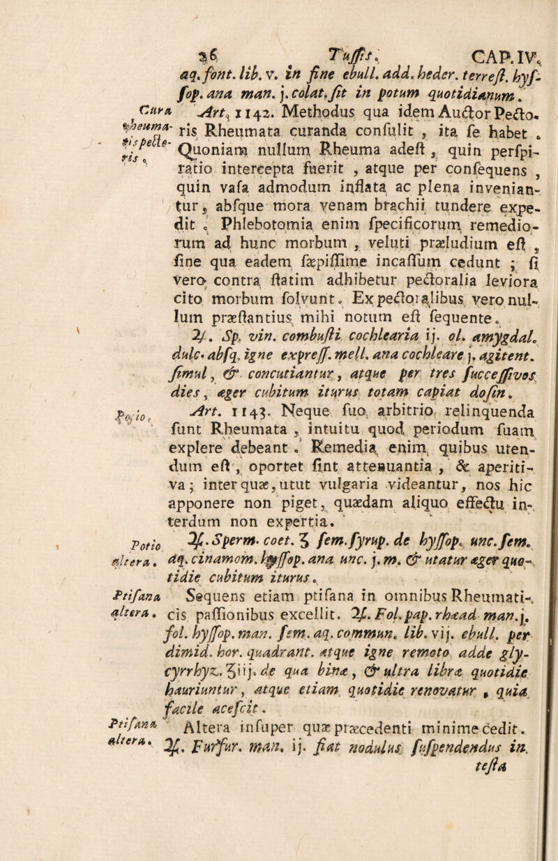 c Tujfis. CAP..IV, aq.fbnt.lib.v. in fine ebulL add.heder.terrefl. hyfi fop.ana man. j.colat,fit in potam quotidianum. 'C*** Art% 1143. Methodus qua idem Au&or Pe&o* %heitmA- rjs Rheumata curanda confulit , ita fe habet „ t/s^e 9' Quoniam nullum Rheuma adeft quin perfpi- ratio intercepta fuerit , atque per confequens , quin vafa admodum inflata ac plena invenian- tur5 abfque mora venam brachii tundere expe¬ dit Phlebotomia enim fpecificorum remedio¬ rum ad hunc morbum , veluti proludium efi , fine qua eadem fagpiffim.e incafTum cedunt ; fi vero contra flatim adhibetur pectoralia leviora cito morbum folvurit. Ex pecloiajibus vero nul¬ lum praedantium mihi notum efi fequente* 2/. Sp. vin. combufli cochlearia i j. ol. amygdah dulc. abfq, igne expreff. meli. ana cochleare j. agitent. fimul, fjr concutiantur, atque per tres fuccejfivos dies, ager cubitum* iturus totam capiat dojin. $(Hl0; Art. 1143. Neque fuo; arbitrio relinquenda funt Rheumata , intuitu quod periodum fuam explere debeant « Remedia: enim quibus uten¬ dum efi , oportet fint attenuanda , & aperiti- va; inter qua;, utut vulgaria videantur, nos hic apponere non piget, quaedam aliquo effedtu in¬ terdum non expertia. Potio 3£>Sperm. coet. 5 fem.fyrup. de hyfiopunc.fem. altera. ttq. cinamom. hjpffop. ana unc. ]. m. & utatur ager quo- tidie cubitum iturus. Ptifan* Sequens etiam ptifana in omnibus Rheumati- qltera. cis paflionibus excellit. Fol.pap.rhaad man.j. fol. hyfiop. man. fsm.aq. commun. lib.vij. ebuli, per dimid. W. quadrant, atque igne remoto adde gly- cyrrhyz. 5»ij* de qua bina, & ultra libra quotidie hauriuntur, etiam quotidie renovatur , quia facile acefcit. Ptifana Altera infuper qua? praecedenti- minime cedit. ^ Furfur, man. ij. fiat nodulus, fufpendendus in. tefia