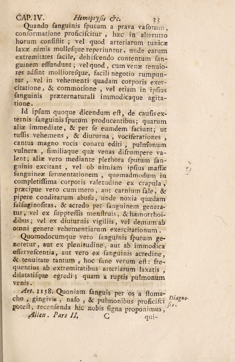 Quando fanguinis fputum a prava va forum , conformatione proficifcitur , hxc in alterutro horum confidit ; vel quod arteriarum tunicas laxas nimis mollefque reperiunttir, unde earum extremitates facile, dehifcendo contentum fan- guinem effundunt; vel quod, cum venas tenuio- les adfint moilioiefque, facili negotio rumpun¬ tur , vei in vehementi quadam corporis exer¬ citatione a & commotione , vel etiam in ipfius fanguinis prsternaturali immodicaque agita¬ tione. Id ipfum quoque dicendum efi, de caufis ex¬ ternis fanguinisfputtffn producentibus; quarum alix immediate, & per fe eumdem faciunt; ut tuffis vehemens , & diuturna , vociferationes , cantus magno vocis conatu editi , pulmonum vulnera , fimiliaque quae venas difrumpere va¬ lent; aliae vero mediante pletbora fputum fan¬ guinis excitant , vel ob nimiam ipfius mafifae fanguineas fermentationem , quemadmodum in completififima corporis valetudine ex crapula , praecipue vero cum mero, aut carnium fale, & pipere conditarum abufu, unde noxia quaedam falfuginofitas, <Sc acredo per fanguinem genera¬ tur, vel ex fuppreffis menftruis &huemorrhoi- dibus; vel ex diuturnis vigiliis, vel demum ab omni genere vehementiarum exercitationum. Quomodocumque vero fanguinis fputum ge¬ neretur , aut ex plenitudine, aut ab immodica effervefcentia, aut vero ex fanguinis acredine, & tenuitate tantum > hoc fane verum efi: fre¬ quentius ab extremitatibus arteriarum laxatis dilatatifque egredi 5 quam a ruptis pulmonum venis. An, 1158. Quoniam fanguis per os a fioma- . cho , gingivis , nafo , & pulmonibus proficifci potefi, recenfenda hic nobis fitjna proponimus,/