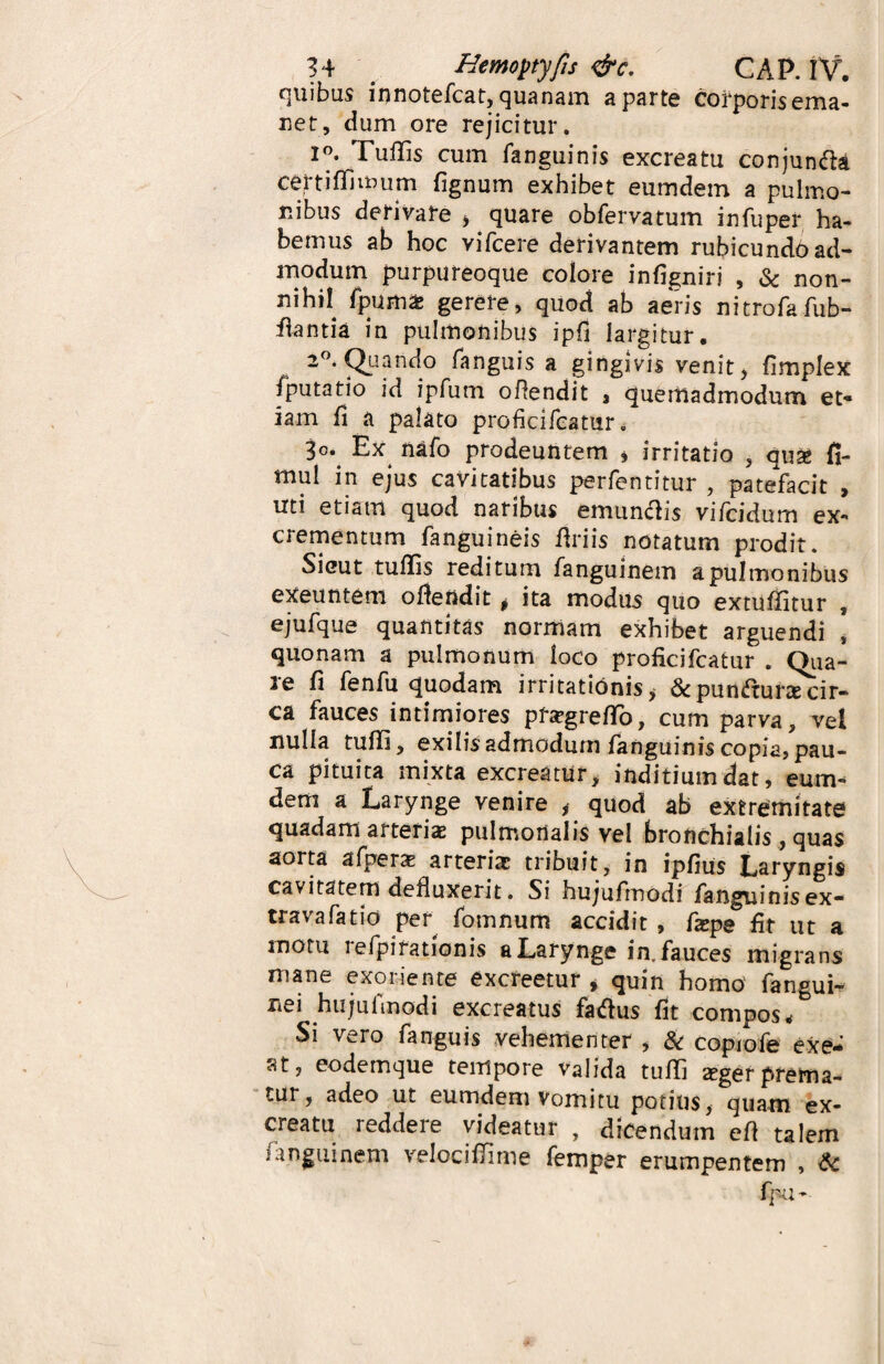 quibus innotefcat, quanam a parte corporis ema¬ net, dum ore rejicitur. 1°. Tuffis cum fanguinis excreatu conjunfta cettiffimum fignum exhibet eumdem a pulmo¬ nibus derivare , quare obfervatum infuper ha¬ bemus ab hoc vifcere derivantem rubicundo ad¬ modum purpureoque colore infigniri , & non¬ nihil fpuma gerere, quod ab aeris nitrofafub- ilantia in pulmonibus ipfi largitur. 2°. Quando fanguis a gingivis venit, fimplex /putatio id ipfutn ofiendit , quemadmodum et¬ iam fi a palato proficifcatur. 3°v Ex nafo prodeuntem , irritat io , qu% fi- mul in ejus cavitatibus perfentitur , patefacit , uti etiam quod naribus emundis vifcidum ex¬ crementum fanguineis Uriis notatum prodit. Sicut tuffis reditum fanguinem a pulmonibus exeuntem ofiendit * ita modus quo extuffitur , ejufque quantitas normam exhibet arguendi , quonam a pulmonum loco proficifcatur . Qua¬ re fi fenfu quodam irritationis^ &punfturacir- ca fauces intimiores pfagreflo, cum parva, vel nulla tuffi, exilis admodum fanguinis copia, pau¬ ca pituita mixta excreatur, inditiumdat, eum¬ dem a Larynge venire , quod ab extremitate quadam arteria pulmoilalis vel bronchialis , quas aorta afpers arteria? tribuit, in ipfius Laryngis cavitatem defluxerit. Si hujufmodi fanguinisex- travafatio per fotnnum accidit , fa?pe fit ut a motu iefpirationis a Larynge in. fauces migrans mane exoriente excreetur , quin homo fangui- nei hujufmodi excreatus faftus fit compos < Si vero fanguis vehementer , & copiofe exe¬ at, eodemque tempore valida tuffi seger prema¬ tur, adeo ut eumdem Vomitu potius, quam ex¬ creatu reddere videatur , dicendum eft talem ungui nem velociffime femper erumpentem , <5c fpu-