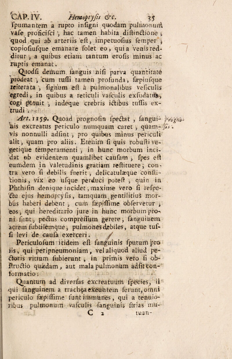 fpumantem a rupto inflgni quodam pulmonum vafe proficifci hac tamen habita didinctione * 'quod qui ab arteriis ed, impetuofius fetnper $ copiofiufque emanare folet eo, quia Venis red¬ ditur , a quibus etiam tantum erofis minus ac ruptis emanat. Quod fi detfoum, fanguis ni fi parva quantitate prodeat \ cum tuffi tamen profunda, faepiufque reiterata fignum ed a pulmonalibus veficulis egredi, in quibus a reticuli vafcuhs ex fu datus, cogi ptruit 3 indeque crebris i&ibus tuffis ex¬ trudi , j4rt.ii$9' Quoad prognofin i pedat , fangui- ilis excreatus periculo nurnquam caret , quam¬ vis nonnulli adfmt , pro quibus minus periculi alit 3 quam pro aliis. Etenim (i quis robudive- getique temperamenti , in hunc inorbum inci¬ dat eb evidentem quamlibet caufam , fpes ed 'eumdem in Valetudinis gratiam redituere; con* tra vero fi debilis fuerit , delicatulaeque condi¬ tionis, vix eo ufque perduci poted ^ quin in Phthidn denique incidet, maxime vero d refpe- Ctu ejus hemoptyds, tamquam,gentilitius mor- btis haberi debent , cum faspidime obfervetur * eos , qui hereditario jure in hunc morbum pro-, ni iiint , peplus compreffum gerere, fanguinem acrem fubtilemque 3 pulmones debiles, atque tuf- j fi levi de caufa exefceri * / Periculofum itidem ed fanguinis fputumpro iis, qui peripneumoniam, vel aliquod aliud pe- ! (doris vitium fubierunt , in primis vero fi ob- ! firu&io quaedam, aut mala pulmonum adfitton- I formatio i Quantum ad diverfas etoeatuum ipecies, ii8 qui fanguinem a trachea exeuntem ferunt, omni j periculo faepiffime funt imtnunes, qui a tenuio- . ribus pulmonum vafculis fanguinis drias mu- C 2 tuan-