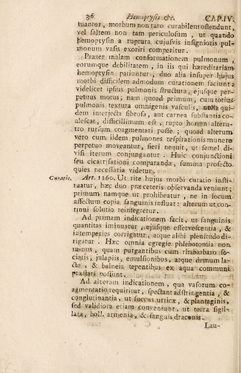 Mrmqyryfis &t\ GA P.tY* tuantur, morbum non raro curabilem offendunt, '/ei fajtem non tam periculofiim , ut quando Jietnoptyfin a ruptura, cujufvis infigntoris pul® monum vafis. exoriri comperitur. Prastei malam conformationem pulmonum , eo 2 umque debilitatem , in iis qui heredi tari am heinoptyfin patiunturduo alia infuper hujus moibi difEalem admodum curationem faciunt--s* videlicet ipfius. pulmonis firutffura, ejtifqoe per¬ petuus motus, nam quoad primum, cum totius- pulmonis, textura omnigenis vafculis, nfctta qui- dem intei jecta fibrofa, aut carnea fubflantia co« alefcat^ difficillimum efi , rupto horum alteru¬ tro rurfum, coagmentari pofiTe. ; quoad alterum veto cum iidem pulmones, refpirationismunero perpetuo moveantur, fleri nequit, ut femel dk vifi iterum conjungantur . Huic corqunctioni feu cicaaifationi comparanda, fumma profefto, quies neceffaria videtur. , jirt. 1160. Xj t rite hujus morbi curatio i-nlfi- tnatui , haec duo prae ceteris obforvanda veniunt j piimum namque ut prohibeatur , ne in locum «ffecium copia, fanguims.influat: alterum ut con¬ tinui fohitfo. reintegretur. Ad primam indicationem facit, ut- fanguinis quantitas iminuatur * ejufque effervefcentia , Sc intemperies corrigaturatque alibi plenitudo di- ngatui . Ha?c omnia egregie phlebotomia non rrnnus quam purgantibus cum rhabarbaro .fo- ciatis, julapiis, emulfionfous:, atque demum lar c ' ’ ^ balneis, tepentibrus; ex aqua communi pr amari- oofpunt. Ad alteram indicationem, qua vaforuiu co¬ agmentatio requiritur, fpectant adfhineentia & CQnglmmant.a, utfuceus unie*, & plantaginis, fed validioia etiam conveniunt, ut terra figil- lata.y bol?, armenia ^ •& .fa.nguis>drac«ni!S, Lau-'