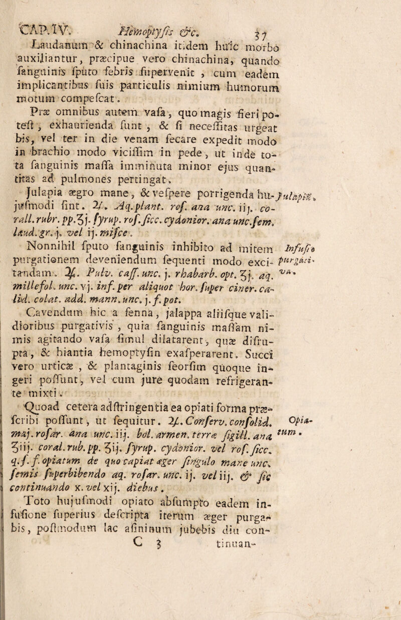 Lauda num & chinachina itidem huic morbo auxiliantur, praecipue vero chinachina, quando fanguinis fpiito febris fupervenit , cum eadem implicantibus fu is particulis nimium humorum motum compefcat. Prae omnibus autem vafa , quo magis fierfpo- tefft , exhaurienda funt , & fi neceffitas urgeat bis, vel ter in die venam fecare expedit modo in brachio modo viciffim in pede, ut inde to¬ ta fanguinis mada imminuta minor ejus quan¬ titas ad pulmones pertingat, Julapia aegro mane , & vefpere porrigenda ha- jirfmodi fint. 2/. J4q. piant. r&f. ana une. iij. co- ralL.rubr.pp^]. fyrup. rof.fice, cydenior, ana unc.fem. laud.gr./ vel ij. mi/ce\ Nonnihil fputo fanguinis inhibito ad mitem infU/h purgationem deveniendum fequenti modo exci- purgeui* ta-ndam , 1/. Pulv. cajf.unc.]. rhabarb. opt. aq. millefoL une. vj. inf. per aliquot bor. fuper ciner. ca¬ lui. colat. add. mann.unc. j,f. pot. Cavendam hic a fenna, jalappa alfifque vali¬ dioribus purgativis, quia fanguinis rnaffam ni¬ mis agitando vafa forni dilatarent, quse difru- pta, & hiantia hemoptyfin exafperarent. Succi i vero urticae , & plantaginis feorfim quoque in- ! geri poiTunt, vel cum jure quodam refrigeran¬ te mixti. Quoad cetera adftringentia ea opiati forma pfts- fcribi poliunt, ut fequitur. 2/. Conferv. confolid. 0Pl*m j maj.rofar. tina une. iij. boLarmen. terra figill. ana tum * ) 5n j. coral.rub.pp. 3if. fyrup. cyddrtior. vel rofficc. i q. fi f apiatum de quo capiat <eger firfgulo mane une» i /emis faperbibendo aq. rofar. une. ij. vel iij. & fi? 5 continuando x. vel xij. diebus. Toto hujufmodi opiato abfumpto eadem in- | fufione fuperius deferipta iterum aeger purgat bis, poflmodum lac afoinum jubebis diu con- C i tinuau- \ f
